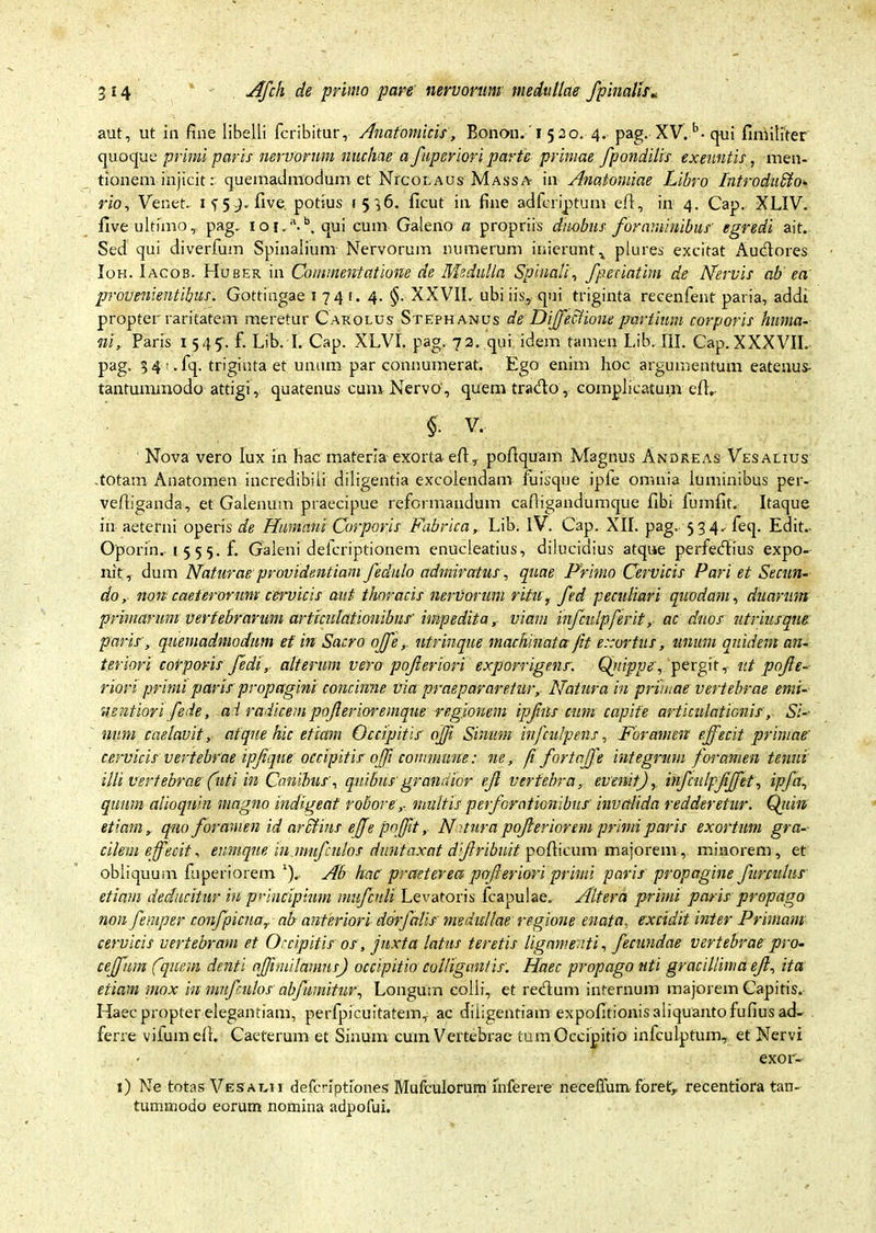 aut, ut in fine libelli fcribitur, Anatomicis, Bonoii.1520. 4. pag. XV. b-qui fimiliter quoque primi paris nervorum nuchae a fuperioriparte primae fpondilis exeuntis, men- tionem injicit: quemadmodum et NrcoLAUs Massa in Anatomiae Libro Introduffio* rio, Venet. If5-).five potius 1536. ficut in fine adfcriptum efi:, in 4. Cap. XLIV. five ultimo, pag. ioj.a.b, qui cum Galeno a propriis duobus foraminibus' egredi ait. Sed qui diverfum Spinalium- Nervorum numerum inierunt , plures excitat Audores Ioh. Iacob. Huber in Commentatione de Medulla Spinali, fpeeiatim de Nervis ab ea provenientibus. Gottingae 1 74 t. 4. §. XXVII. ubi iis, qui triginta recenfent paria, addi propter raritatem meretur Carolus Stephanus de DiffeAione partium corporis huma- ni, Paris 1 545. f. Lib. I. Cap. XLVI. pag. 72. qui idem tamen Lib. III. Cap.XXXVII. pag. 3 4i.fq. triginta et unum par connumerat. Ego enim hoc argumentum eatenus- tantummodo attigi, quatenus cum Nervo', quem trado, complicatum efl.- §. V. Nova vero lux in hac materia- exorta efi, pofiquam Magnus Andreas Vesaeius totam Anatomen incredibili diligentia excolendam fuisque iple omnia luminibus per- vefiiganda, et Galenum praecipue reformandum cafligandumque libi fumfit. Itaque in aeterni operis de Humani Corporis Fabrica, Lib. IV. Cap. XII. pag. 534. feq. Edit.- Oporin. 1 5 5 5. f. Galeni defcriptionem enucleatius, dilucidius atque perfedius expo- nit, dum Naturae providentiam fednlo admiratus, quae Primo Cervicis Pari et Secun- do , non caeterormu cwvicis aut thoracis nervorum ritu, fed peculiari quodam, duarum primarum vertebrarum articulationibus'impedita, viam infcidpferit,- ac duos utriusque paris', quemadmodum et in Sacro offentrinque machinata fit exortus, unum quidem an- teriori corporis fedi, alterum vero pojleriori exporrigenr. Qjiippe, pergit, ut pojle- riori primi paris propagini concinne via praepararetur,- Natura in primae vertebrae emi- nentiori fede, a i radicem pojlerioremque regionem ipjhis cum capite articulationis , Si-- num caelavit, atque hic etiam Occipitis ojf Sinum infculpens, Foramen effecit primae' cervicis vertebrae ipjiqne occipitis offi commune: ne, f fortaffe integrum foramen tenui illi vertebrae (uti in Canibusquibus grandior efi vertebra, evenit), infculpjiffet, ipfa, quum alioqnin magno indigeat robore,■ multis perforationibus invalida redderetur. Qidn etiam, qno foramen id ar filius e(fe pnffit, Ni tura pofferiorem primi paris exortum gra-- cilem effecit, enmque in.nmfculos diintaxat diftribnit porticum majorem, minorem, et obliquum fuperiorem ‘). Ab hac praeterea perferiori primi paris propagine funulus etiam deducitur in principium mnfculi Levatoris fcapulae. Altera primi paris propago non femper confpicna,, ab anteriori ddrfalis medullae regione enata, excidit inter Primani cervicis vertebram et Occipitis os, juxta latus teretis ligamenti, fecundae vertebrae pro- ceffhm ('quem denti affundamus) occipitio colliganlis: Haec propago uti gracillimaeff, ita etiam mox in nmfculos' abjumitur. Longum colli, et redum internum majorem Capitis. Haec propter elegantiam, perfpicuitatem, ac diligentiam expolitionis aliquanto fufiusad- ferre vilumell. Caeterum et Sinum cum Vertebrae tum Occipitio infculptum, et Nervi exor-- 1) Ne totas Vesat.ii defcrlptiones Mufculorum mferere neceflum foret, recentiora tan- tummodo eorum nomina adpofui.