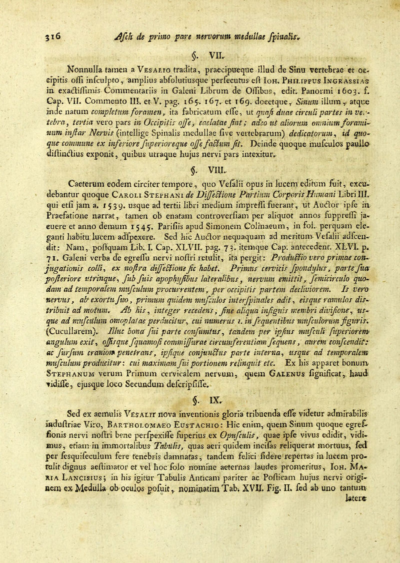$. VIL Nonnulla tamen aVESAr.ro tradita, praecipueque illud de Sinu vertebrae et oc- cipitis olli infculpto,. amplius abfolutiusque perfecutus- eA Ioh, Philippus Ingrassias ia exaclilTimis Commentariis in Galeni Librum de OlTibus, edit, Panormi 1603. f. Cap. VII. Commento III. et V. pag. 165. 167, et 169. doeetque, Sinum illum ^ atque inde natum completum foramen, ita fabricatum effe, ut qnafi duae circuli parte! in ve, - tebra, tertia vero pars in Occipitis ojje,- caelatae Jint; adeo ut aliorum omnium for and-- mm injlar Nervis (intellige Spinalis medullae five vertebrarum) dedicatorum, id quo~ que commune ex inferiore fttperioreque ojfefadtum ft. Deinde quoque mufculos paullo diflhnflius exponit, quibus utraque hujus nervi pars intexitur». % VIII. Caeterum eodem circiter tempore, quo Vefalii opus in lucem editum fuit, excu- debantur quoque Caroli Stepkani de Difecfione Partium Corporis Humani Libri III. qui etfi jam a. i 539. usque ad tertii libri medium imprefll fuerant , ut Audior ipfe in Praefatione narrat, tamen ob enatam controverfiam per aliquot annos fupprelTi ja- cuere et anno demum 1545’. Parifiis apud Simonem Colinaeum, in fol, perquam ele- ganti habitu lucem adfpexere. Sed hic Audior nequaquam ad meritum- Vefalii adfcen- dit: Nam, poflquam Lib. I. Cap. XLVII. pag. 73. itemque Cap. antecedent. XLVI. p. 71. Galeni verba de egrelfu nervi noflri retulit, ita pergit : Productio vero primae con- jugationis colli, ex noftra dijfedfione fic habet. Primus cervicis fpondylus, parte fua pojleriore utrinque, fub fuis apophi/fbus lateralibus, nervum emittit, femicirculo quo- dam ad temporalem mufculum procurrentem, per occipitis partem decliviorem. Is vero nervus, ab' exortu fico, primum quidem mufculos interfpinales adit, eisque ramulos dis- tribuit ad motum, Ab his, integer recedens, fine aliqua infignis membri divifone, us- que ad mufcitlum omoplat ae perducitur, cui numerus 1. in fequentibus mnfculorum f guris. (Cucullarem), Illuc bona fui parte confumtus, tandem per ipfus mufcnli fuperiorem angulum exit, ojjisqne fqunmofi commijjurae circumferentiam fequens, aurem confcendit: ac furfmn craniom penetrans, ipfique conjuu&us parte interna, usque ad temporalem muf eidum producitur: cui maximam fui portionem relinquit et c. Ex his apparet bonunv Stephanum verum Primum cervicalem nervum, quem Galenus figniheat, haud tidiiTe, e jusque loco Secundum defcriplilTe. §. IX. Sed ex aemulis Vesalit nova inventionis gloria tribuenda elfe videtur admirabilis fnduflriae Viro, Bartholomaeo Eustachio: Hic enim, quem Sinum quoque egref- fionis nervi nollri bene perlpexilTe fuperius ex Opufculis, quae ipfe vivus edidit , vidi- mus, etiam in immortalibus Tabidis, quas aeri quidem incifas reliquerat mortuus, fed per fesquifeculum fere fenebris damnatas, tandem felici fidere repertas in lucem pro- tulit dignus aeftimafor et vel hoc folo nomine aeternas laudes promeritus, Ioh. Ma~ xia Lancisius; in his igitur Tabulis Anticam pariter ae Poflieam hujus nervi origi- nem ex Medulla ob oculos gofuit r nommatimTabi XVII. Fig. II» fed ab uno tantum latere