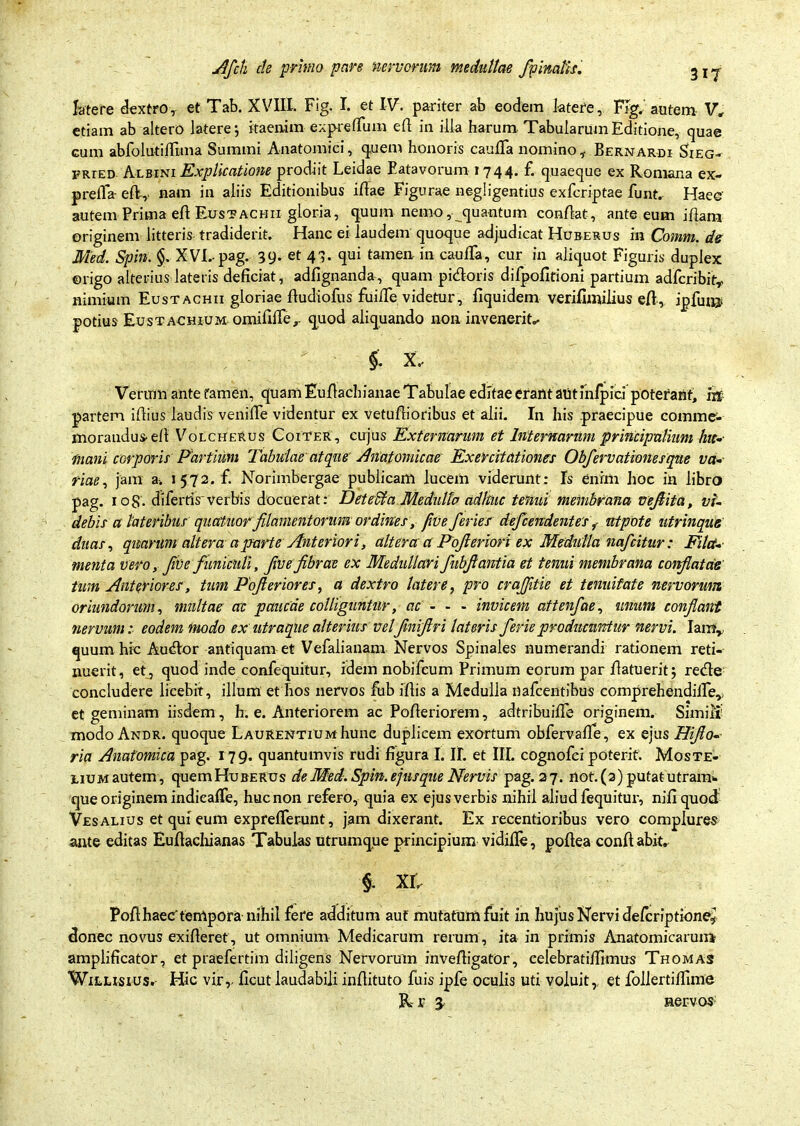 latere dextro, et Tab. XVIII. Fig. I. et IV. pariter ab eodem latere, Fig. autem V* etiam ab altero latere; itaenim expreflum efl in illa harum Tabularum Editione, quae cum abfolutiffima Summi Anatomici, quem honoris caulla nomino, Bernardi Sieg- frted Albini Explicatione prodiit Leidae Batavorum 1744. f. quaeque ex Romana ex- prefla- eIV, nam in aliis Editionibus illae Figurae negligentius exfcriptae funt. Haec' autem Prima efl Eustachii gloria, quum nemo,• quantum conflat, ante eum iham originem litteris tradiderit. Hanc ei laudem quoque adjudicat Huberus in Comm. de Med. Spin. §. XVI. pag. 39. et 43. qui tamen in caulTa, cur in aliquot Figuris duplex ©rigo alterius lateris deficiat, adfignanda, quam pidoris difpofitioni partium adfcribitr nimium Eustachii gloriae fludiofus fuifie videtur, fiquidem verifimilius efl, ipfunj potius Eustachium omifilTe,- quod aliquando non invenerit,- X- Verum ante famen, quam Euflachianae Tabulae editae erant aut infpici poterant, m partem illius laudis venifie videntur ex vetuflioribus et alii. In his praecipue comme, morandus elt Volcherus Coiter, cujus Externarum et Internarum principalium hic- mani corporis Partium Tabulae atque Anatomicae Exercitationes Obfervationesque va- riae, jam a-. 1572. f. Norimbergae publicam lucem viderunt: Is enim hoc in libro pag. 108'. diferris'verbis docuerat: Detecta Medullo adhuc tenui membrana ve/ita, vi- debis a lateribus qucttuor filamentorumordines, /ve feries de/cendentesf ntpote utrinque duas, quarum altera a parte Anteriori, alteraa Pofleriori ex Medulia nafcitur: Fila- menta vero, fiVe funiculi, f Ve fibrae ex Medullari fubfantla et tenui membrana conflatae tum Anteriores, tum Pofleriores, a dextro latere, pro craflitie et tenuitate nervorum oriundorum, multae crc paucae colliguntur, ac - - - invicem attenfae, unum conflant nervum: eodem modo ex utraque alterius velfiniflri lateris ferie producuntur nervi. Iamr quum hic Audor antiquam et Vefalianam Nervos Spinales numerandi rationem reti- nuerit, etj quod inde confequitur, idem nobifcum Primum eorum par /latuerit; rede concludere licebit, illum et hos nervos fub illis a Medulla nafcentibus comprehendille,, et geminam iisdem, h. e. Anteriorem ac Pofleriorem, adtribuifie originem. Simili' modo Andr. quoque Laurentiumhune duplicem exortum obfervalle, ex ejus Hiflo- ria Anatomica pag. 179. quantumvis rudi figura I. II. et III. cognofci poterit. Moste- lium autem, quem Huberus de Med. Spin. efusque Nervis pag. 27. not. (2) putat utram- que originem indicafie, huc non refero, quia ex ejus verbis nihil aliud fequitur, nili quod Ves alius et qui eum exprelTer-unt, jam dixerant. Ex recentioribus vero complures ante editas Eullacliianas Tabulas utrumque principium vidille, pollea conflabit. §. XL PolihaeC tempora nihil fere additum auf rnutatumfuit in hujus Nervi defcriptione,’ donec novus exilleret, ut omnium Medicarum rerum, ita in primis Anatomicarum amplificator, et praefertim diligens Nervorum inveiligator, eelebratilfimus Thomas WiLirsius. Hic virr licut laudabili inflituto fuis ipfe oculis uti voluit, et follertifiime R-r 3. nervos