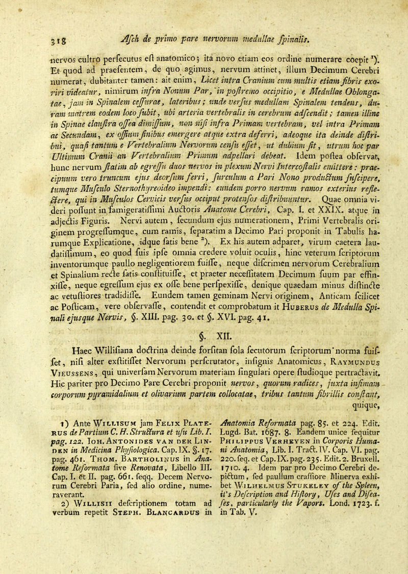 nervos cultro perfecutus ell: anatomico j ita novo etiam eos ordine numerare coepit *)’. Et quod ad praefentem, de quo agimus, nervum attinet, illum Decimum Cerebri numerat, dubitanter tamen: ait enim. Licet intra Cranium cum multis etiam fibris exo- riri videatur, nimirum infra Nonum Par,'inpofiremo occipitio, e Medullae Oblonga- tae , jam in Spinalem cejfurae, lateribus; unde verfius medullam Spinalem tendens, du- ram matrem eodem loco fiubit, ubi arteria vertebralis in cerebrum adficendit; tamen illinc in Spinae claufira ojfiea dimififum, non nfi infra Primam vertebram, vel intra Primam ac Secundam, ex ojjiumfinibus emergere atque extra deferri, adeoqne ita deinde difiri- bui, quaji tantiim e Vertebralium Nemorum cenfiu efifet, ut dubium fit, utrum hoc par Ultimum Cranii an Vertebralium Primum adpellari debeat. Idem poftea obfervat, lmnc nervum fiatim ab egrtjfu duos netvos in plexum Nervi Intercofialis emittere: prae- cipuum vero truncum ejus deorfium ferri, furculum a Pari Nono produShim fiuficipere, tumque Mufculo Stevnothijreoideo impendi: eundem porro nervum ramos exterius refle- ctere, qui in Mufculos Cervicis verfius occiput protenfos difiribnnntur. Quae omnia vi- deri poliunt in famigeratiffimi Auctoris Anatome Cerebri, Cap. I. et XXIX. atque in adjedis Figuris. Nervi autem , fecundum ejus numerationem. Primi Vertebralis ori- ginem progreifumque, cum ramis, feparatim a Decimo Pari proponit in Tabulis ha- rumque Explicatione, idque fatis bene 1 2). Ex his autem adparet, virum caetera lau- datiffimum, eo quod fuis ipfe omnia credere voluit oculis, hinc veterum fcriptorum inventorumque paulio negligentiorem fuilfe, neque difcrimen nervorum Cerebralium et Spinalium recde latis coriftituifTe., et praeter neceffitatem Decimum fuum par effin- xiffe, neque egreifum ejus ex olfe bene perfpexiife, denique quaedam minus diftindle ac vetuftiores tradidilfe. Eundem tamen geminam Nervi originem. Anticam fcilicet ac Pofticam, vere obfervaffe, contendit et comprobatum it Huberus de Medulla Spi- nali ejus que Nervis, §. XIII. pag. 30. et §. XVI. pag. 41. §• XII. Haec Willifiana doctrina deinde forfitan fola fecutorum fcriptorum'norma fuif- fet, nili alter exditiffet Nervorum perfcrutator, infignis Anatomicus, Raymundus Vieussens, qui univerfam Nervorum materiam lingulari opere dudioque pertra&avit. Hic pariter pro Decimo Pare Cerebri proponit nervos, quorum radices, juxta infimam corporum pyramidalium et olivarium partem collocatae, tribus tantum fibrillis confiant, quique, 1) Ante Wn-uisuM jam Felix Plate- rus de Partium C. H. Stru&ura et ufu Lib. I. pag. 122. Ioh.Antonioes van dekLin- den in Medicina Plvjfiologica. Cap. IX. §. 17. pag. 461. Thom. Bartholinus in Ana- tome Reformata five Renovata, Libello III. Cap. I. et II. pag. 66 r. feqq. Decem Nervo- rum Cerebri Paria, fed alio ordine, nume- raverant. 2) Wielisii defcriptionem totam ad verbum repetit Steph. Blai^cardus in Anatomia Reformata pag. 85* et 224. Edit. Lugd. Bat. 1687- 8- Eandem unice fequitur Philippus Verheyen in Corporis Huma- ni Anatomia, Lib. I. Tra6t.IV. Cap. VI. pag. 220. feq. et Cap.IX.pag. 235. Edit. 2. Bruxell. 1710. 4. Idem par pro Decimo Cerebri de- pi6tum, fed paullum crafftore Minerva exhi- bet Wilhelmus Stuiceley of the Spleen, it's Defcription and Hijlory, Ufcs and Dijea- fes, particularly the Vapors. Lond. 1723. f. in Tab. V.