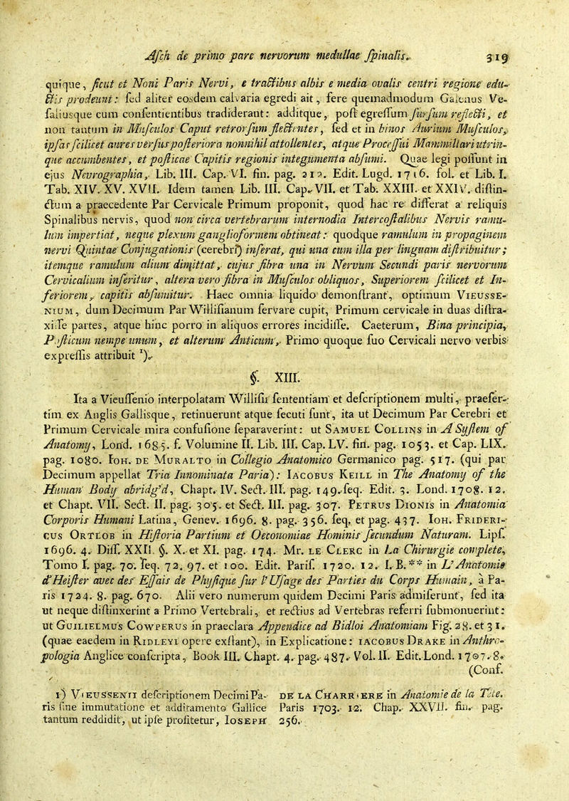 quique, fient et Noni Paris Nervi, e tra&ibas albis e media ovalis centri regione e du- itis prodeunt: fed aliter eosdem, calvaria egredi ait, fere quemadmodum Galenus Ve- faliusque cum confentientibus tradiderant: additque, pod egrelfum fwrfiim refelli, et non tantum in Mufculos Caput retrorfnm fleAentes, fed et in binos Aurium Muf culos, ipfasfcilicet aures ver jus pojleriora nonnihil attollentes, atque ProceJJid Mammillari utrin- que' accumbentes, et pofiicae Capitis regionis integumenta abfumi. Quae legi poliunt in ejus NevrographiaLib. III. Cap. VI. fin. pag. 212. Edit. Lugd. 17 i6. fol. et Lib. I. Tab. XIV. XV. XVII. Idem tamen Lib. III. Cap. VII. et Tab. XXIII. et XXIV. didin- <dum a praecedente Par Cervicale Primum proponit, quod hac re differat a reliquis Spinalibus nervis, quodnon circa vertebrarum internodia Intercojlalibiis Nervis ramu- lum impertiat, neque plexum ganglioformem obtineat: quodque ramulum in propaginem nervi Quintae Conjugationis (cerebri) inferat, qui una cum illa per linguam difiribuitur; itemque ramulum alium dinpttat, ciijus fibra una in Nervum Secundi paris nervorum Cervicalium inferitur, altera vero fibra 'in Muf eidos obliquos, Superiorem fcilicet et In- feriorem? capitis abfimiitur. Haec omnia liquido demondrant', optimum Vieusse- nium, dum Decimum Par Willifianum fervare cupit, Primum cervicale in duas didra- xiife partes, atque hinc porro in aliquos errores incidilTe. Caeterum, Bina principia., P. ficum nempe unum, et alterum Anticum,. Primo quoque fuo Cervicali nervo verbis; expredis attribuit j*- - §. xnr. Ita a Vieulfenio interpolatam Willifiifententiam et deferiptionem multi, praefer»; tim ex Anglis Gallisque, retinuerunt atque fecuti funt, ita ut Decimum Par Cerebri et Primum Cervicale mira confufione feparaverint: ut SamueL, Collins in. A Syfi em of Anatomy, Lond. 1635. f. Volumine II. Lib. Ilf. Cap. LV. fin. pag. 105 3. et Cap. LIX. pag. iogo. Foh. de Muralto in Collegio Anatomico Germanico pag. 517. (qui par Decimum appellat Tria Innominata Paria): Iacobus Keill in The Anatomy of the Mtman' Body abridf d, Chapt. IV. Se<d. III. pag. 149.feq. Edit. 5. Lond. 170$. 12. et Chapt. VII. Secd. II. pag. 30*5. et Secd. III. pag. 307. Petrus Dionis in Anatomia' Corporis Humani Latina, Genev. 1696. g. pag. 356. feq, et pag. 437. Ioh. Frideri»- cus OrTEob in Hfioria Partium et Oeconomiae Nominis fecundum Naturam. Lipf. 1696. 4. DiC XXII §. X. et XI. pag. 174. Mr. le Clerc in La Chirurgie complete, Tomo I. pag. 70; feq. 72. 97. et 1 00. Edit. Parif. 1720. 12. I.B. •'* in L’ Anatomi» dNeifier avec des' Ejfais de Phyfique fur l’ Ufage des Parties du Corps Himiain, a Pa- ris 1724. g. pag. 670. Alii vero numerum quidem Decimi Paris admiferunt, fed ita ut neque didinxerint a Primo Vertebrali, et recdius ad Vertebras referri fubmonuerint: ut Guilieemus Cowperus in praeclara Appendice ad Bidloi Anatomiam Figi 28. et 3 1. (quae eaedem in Ridleyi opere exdant), in Explicatione: iacobus Drake in Anthrc« pologia Anglice confcripta, Book III. Chapt. 4.pag.-487.- Voi.lI» Edit.Lond. 1707. 8» (Conf. 1) V'EUSSEisrrx deferiptionem Decimi Pa- de: la Charr«ebe in Anatomi e de la Tite. ris fine immutatione et additamento Gallice Paris 1703.- 12. Chap. XXVIL fin. pag. tantum reddidit, ut ipfe profitetur, Ioseph 256.
