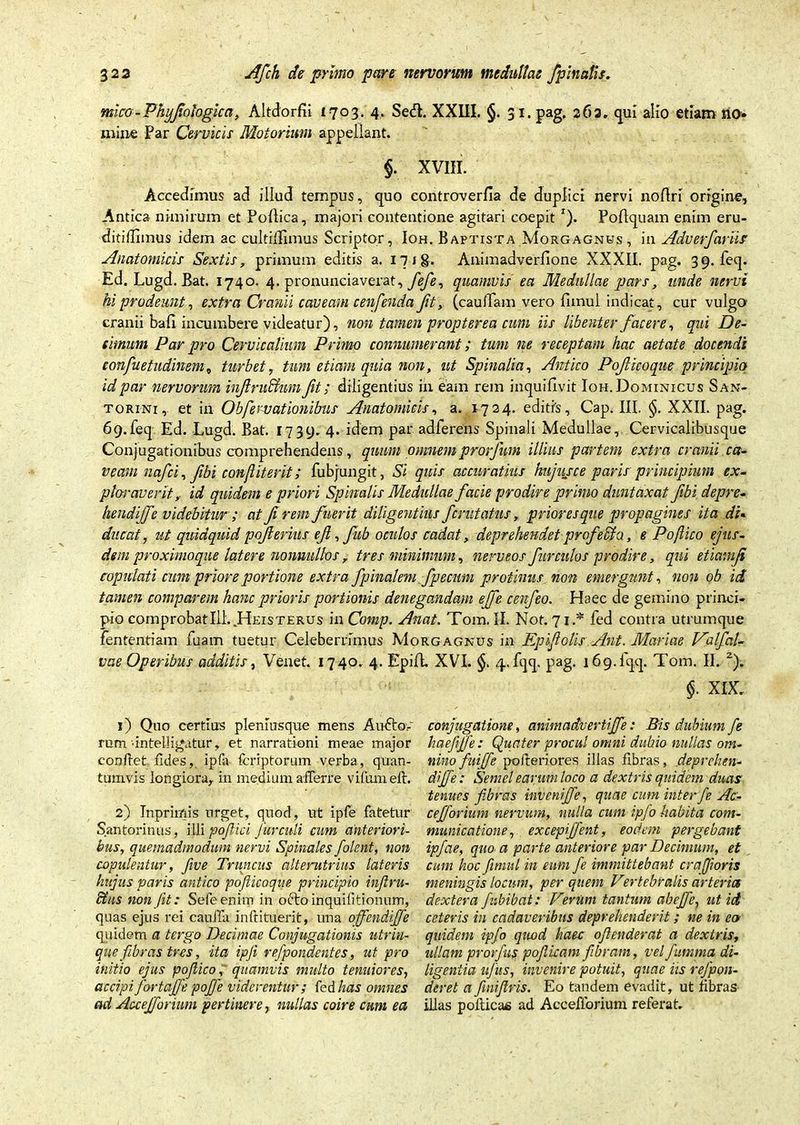mico-Phyfiotogicci, Altdordi 1703. 4, Se<fb XXIII. §. 31. pag, 262, qui alio etiam no» mine Far Cervicis Motorium appellant. §. XVIII. Accedimus ad illud tempus, quo eontroverda de duplici nervi nodri origine. Antica nimirum et Podica, majori contentione agitari coepit T). Podquam enim eru- ditidimus idem ac cultifdmus Scriptor, Ioh. Baptista Morgagnus, in Adverfariir Anatomicis Sextis, primum editis a. 17 ig. Animadverdone XXXII. pag. 39. feq. Ed. Lugd. Bat. 1740. 4. pronunciaverat, fefie, quamvis ea Medullae pars, unde nervi hi prodeunt, extra Cranii caveam cenfenda fit, (caudam vero fimul indicat, cur vulgo' cranii bad incumbere videatur), non tamen propter ea cum iis libenter facere, qui De- cimum Par pro Cervicalium Primo connumerant; tum ne receptam hac aetate docendi confuetudinem„ turbet, tum etiam quia non, ut Spinalia, Antico Pojlicoque principio id par nervorum inftruffinm fit; diligentius in eam rem inquidvit Ioh. Dominicus San- torini, et in Obfe ruat ion ibus Anatomicis, a. 1724. editis, Cap. III. XXII. pag. 69.feq Ed. Lugd. Bat. 1739. 4* idem par adferens Spinali Medullae, Cervicalibusque Conjugationibus comprehendens, quum omnem prorfium illius partem extra cranii ca- veam nafici, fibi conjliterit; fubjungit, Si quis accuratius hujusce paris principium ex- ploraverit, id quidem e priori Spinalis Medullae facie prodire primo duntaxat fibi depre- hendiffe videbitur ; at fi rem fuerit diligentius fcmtatus, prioresque propagines ita dU duccit, ut quidquid pofierius efi, fitb oculos cadat, deprehendet profeci a, e Po/lico ejus- dem proximoque latere nonnullos, tres minimum, nerveos furculos prodire, qui etiamfi copulati cum priore portione extra/pinalem fpecum protinus non emergunt, non ob id tamen comparem hanc prioris portionis denegandam ejfe cenfieo. Haec de gemino princi- pio comprobat Ili..Heisterus inComp. Anat. Tora. II. Not. 71 * fed contra utrumque fententiam fuam tuetur Celeberrimus Morgagnus in Epifiolis Ant. Mariae Valfal- vae Operibus additis, Venet. 1740. 4. Epid. XVI. §. 4. fqq. pag. 16 9.1 qq. Tom. II. 2). $• XIX. 1) Quo certius pleniusque mens Au&qv rum •intelligatur, et narrationi meae major confiet fides, ipfa fcriptorum verba, quan- tumvis longiora, in medium afferre vifumeft. 2) Inprimis urget, quod, ut ipfe fatetur Santorinus, illi pofiici Jurculi cum anteriori- bus, quemadmodum nervi Spinales /olent, non copulentur, five Truncus alterutrius latens hujus varis antico pojlicoque principio injlru- Btus non [it: Sefeenim in oftoinquifitionum, quas ejus rei cauda inftituerit, una ojfendijfe quidem a tergo Decimae Conjugationis utrin- que fibras tres, ita ipji refpondentes, ut pro initio ejus poflico, quamvis multo tenuiores, accipi fortajfe pojfe viderentur; fed has omnes ad Accejforium pertinere, nullas coire cum ea conjugatione, animadvertiffe: Bis dubium fe haefffe: Quater procul omni dubio nullas om- nino fuifie pofteriores illas fibras, deprehen- di ffe: Semel earum loco a dextris quidem duas tenues fibras inveni ffe, quae cum inter fe Ac- cefforium nervum, nulla cum ipfo habita com- municatione, excepijfent, eodem pergebant ip/ae, quo a parte anteriore par Decimum, et cum hoc fimul in eum fe immittebant crajioris meningis locum, per quem Vertebralis arteria dextera fubibat: Verum tantum abejfe, ut id ceteris in cadaveribus deprehenderit; ne in eo quidem ipfo quod haec oftenderat a dextris, ullam prorfas pofiicam fibram, velfumma di- ligentia ujus, invenire potuit, quae iis refpon- deret a fnijlris. Eo tandem evadit, ut fibras illas pofticas ad Acceflbrium referat.