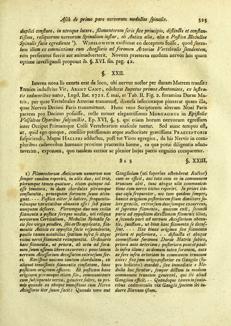 duplici conflare, in utroque latere, filamentorum ferie five principio, difiin&e et conflan- ti (fime, reliquorum nervorum Spinalium infiar, ab Antica alia, alia a Pofiica Medullae Spinalis facie egrediente l). Winslowium exiftimat eo Jeceptum fuide, quod furcu- illum ex commixtione cum Accejforio ad forcmien Arteriae Vertebralis fecedentem, non perfecutus fuerit aut animadverterit. Novum praeterea modum nervos hos quam optime invefligandi proponit ib. XVI. En. pag. 42. $. XXII. Interea nova Iis exorta erat de loco, ubi nervus noder per duram Matrem tranfit: Etenim induftrius Vir, Arent Cant, ediderat Impetus primos Anatomicos, ex lufira- tis cadaveribus natos, Lugd. Eat. 1721. f. mai, et Tab. II. Fig. 2. foramina Durae Ma- tris, per quae Vertebrales Arteriae transeunt^,- diverfa inferioraque pinxerat quam illa, quae Nervos Decimi Paris transmittunt. Hunc vero Scriptorem alteram Noni Paris partem pro Decimo pofuilfe, re&e monet elegantiiTimus Morgagnus in Epifiolis Valfalvae Operibus fubjunStis, Ep. XVI. §. 5. qui etiam horum nervorum egrelfum inter Occiput Primamque Colli Vertebrarum mafcule tuetur. Sed nunc tempus eft* ut, quid ego quoque, confilio poti/Timum atque au^Iontate graviflima Praeceptoris fufpiciendi, Magni Halleri addutflus, pofi tot Viros egregios, de his Nervis in com- pluribus cadaveribus humanis proxime praeterita hieme, ea qua potui diligentia adno- taverim, exponam, quo tandem certior ac plenior hujus partis cognitio comparetur. Ss 3 §. XXIIIr 1) Filamentorum Anticorum numerum non femper eundem reperiri, in aliis duo, vel tria, plerumque tamen quatuor, etiam quinque ad- effe tenuiora, m duas chordulas plerumque confluentia, priusquam foramen fuum attin- gunt Pofiica aliter fe habere, frequentio- ribusque varietatibus obnoxia effle: fed plane nunquam deficere. Plerumque duo non exilia filamenta a pofiica fereque media, uti reliqua nervorum Cervicalium, Medullae Spinalis fa- cie five virga prodire, flbi arcte applicata, fila- mentis Anticis ex oppofita facie refpondentia, paullo tamen notabilius fpatium infra fe atque vicini nervi filamenta relinquentia. Ctrdinario haec filamenta, ut priora, ab ortu ad fora- men Juum ojfeum libere excurrere ; pone tamen nervum Accejformm decuffatim extrorfum fer- ri. Rariffime unicam tantum chordulam, ex aliquot tenuiflimis filamentis conflatam, hanc pofiicam originem efficere. Et poflicam hanc originem plerumque etiam filo, communicante cumfubfequente nervo, gaudere falere, in pri- mis quando ea absque immifiione cum Nervo AcceJforio iter fuum facit: Quando vero aut Gangliotum (uti fuperius oftenderat Auftor) cum eo efficit, aut tota cum eo in communem truncum abit, tunc absque ulla communica- tione cum nervo vicino reperiri. In priori ita- que cafu frequenter, nec tum quidem fempert hancce originem pofieriorem filum dimittere fo- lere gracile, extrorfum deorfumque excurrens, et fupremo filamento, quocum exit, fecundi paris ad oppofitam dire itionem filamenti illius, a fecundo pari ad nervum Accefforium abeun- tis, junctum, ut bina haec filamenta fe decuf- fent. - - - Has binas origines five filamenta priora et pofieriora, - - difiin&a et absque commiflione foramen Durae Matris fubire, priora ante arteriam; pofieriora pone et paul- lo infra illam; ac demum intra foramen, ante ac fere infra arteriam in communem truncum coire: five jam origo pofierior ex Ganglio (fu- pra indicato) accedat, five immediate e Me- dulla Ime feratur, femper dictum in modum communem truncum generari, qui ibi aliud Ganglion efficit. - • Quandoque tamen in junio- ribus cadaverculis vix Ganglii fpeciem ibi in- duere Nervum iflum.