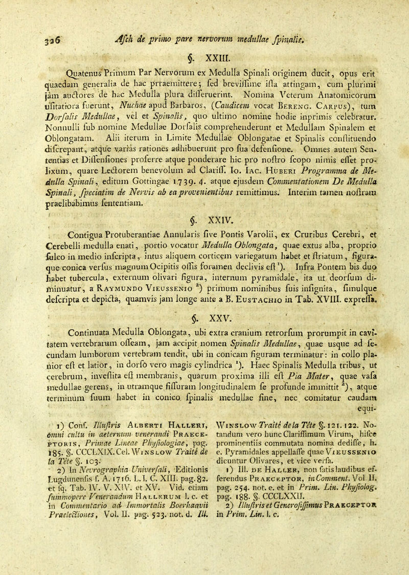§. XXIII. Quatenus Primum Par Nervorum ex Medulla Spinali originem ducit, opus erit quaedam generalia de hac prraemittere; fed breviiTime ifla attingam, cum plurimi jam audores de hac Medulla plura dilleruerint. Nomina Veterum Anatomicorum ufitatfora fuerunt. Nuchae apud Barbaros, (Caudicem vocat Bereng. Carpus), tum Dor/alis Medullae, vel et Spinalis-, quo ultimo nomine hodie inprimis celebratur. Nonnulli fub nomine Medullae Dorlalis comprehenderunt et Meduliam Spinalem et Oblongatam. Alii iterum in Limite Medullae Oblongatae et Spinalis conflituendo dilcrepant, atque varias rationes adhibuerunt pro fua defenfione. Omnes autem Sen- tentias et Dilfenfiones proferre atque ponderare hic pro nodro fcopo nimis edet pro- lixum, quare Ledorem benevolum ad Clarilf. Io. Iac. Huberi Programma de Me- dulla Spinali-, editum Gottingae 1739. 4- atque ejusdem Commentationem De Medulla Spinali, fpeciatim de Nervis ab ea provenientibus remittimus. Interim tamen nodrarn praelibabimus fententiam. §. XXIV. Contigua Protuberandae Annularis live Pontis Varolii, ex Cruribus Cerebri, et Cerebelli medulla enati, portio vocatur Medulla Oblongata, quae extus alba, proprio fulco in medio infcripta intus aliquem corticem variegatum habet et driatum , figura- que conica verius magnum Ocipitis ollis foramen declivis eff'). Infra Pontem bis duo habet tubercula, externum olivari figura, internum pyramidale, ita ut deorfum di- minuatur, a Raymundo Vieussenio 1 2) primum nominibus fuis infignita, fimulquc defcripta et depida, quamvis jam longe ante a B. Eustachio in Tab. XVIII. exprelfa. §- XXV. Continuata Medulla Oblongata, ubi extra cranium retrorfum prorumpit in cavi- tatem vertebrarum ofleam, jam accipit nomen Spinalis Medullae, quae usque ad fe- cundam lumborum vertebram tendit, ubi in conicam figuram terminatur: in collo pla- nior ed et latior, in dorfo vero magis cylindrica *). Haec Spinalis Medulla tribus, ut cerebrum, inveflita eft membranis, quarum proxima illi ed Pia Mater, quae vafa medullae gerens, in utramque filfuram longitudinalem fe profunde immittit 2), atque terminum fuum habet in conico. Ipinalis medullae fine, nec comitatur caudam equi- 1) Conf. Illujlris Alberti Hallert, Omni cultu in aeternum venerandi Praece- ptoris, Primae Lineae Phyfiologiae, pag. 185- §• CCCLXlX.Cel. Winslow Traite de ta Tite §. 103.' 2) In Nevrographia Univerfali, 'Editionis Lugdunenfis f. A. 1716. L.I. C. XIII. pag. 82. t?t tq. Tab. IV. V. XIV. et XV. Vid, etiam fnmmoperc Venerandum Hallkrum 1. c. et in Commentario ad Immortalis Boerhaavii PraeleCtiones, Vol. II. pag. 523. not. d. IU. WinslowTraite dela Tete §. 121.122. No- tandum vero hunc Clariffimum Virum, hilce prominentiis commutata nomina dediffe, h. e. Pyramidales appellaUe quae Vieussenio dicuntur Olivares, et vice verfa. 1) 111. ce Haller, non fatis laudibus ef- ferendus Praeceptor, inComment. Vol II. pag. 254. not. e. et in Prim. Lin. Phyfwlog. pag. 188. §• CCCLXXII. 2) Illujlris et Generofijftmus Praeceptor in Prini. Lin. 1. c.
