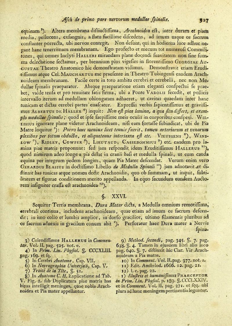 equinam3 4 5). Altera membrana diflindtiffima, Arachnoidea efl, infer duram et piam media, pellucens, exfanguis, a flatu facillime difcedens, ad imum usque os facrum conflanter porredta, ubi nervos contegit. Non defunt, qui in hodierna luce adhuc ne- gant hanc tenerrimam membranam. Ego profedto et mecum tot numerofl Commili- tones , qui omnes Inclyti Halleri mirandam plane docendi fuavitatem non fine fum- ma deledlatione fedtamur, per biennium plus vigefies in florentiflimo Georgiae Au- gustae Theatro Anatomico hic demonflratam vidimus. Demonftravit etiam Erudi- tijfimus atque Cei. Mauchartus me praefente in Theatro Tubingenfi eandem Arach- noideam membranam. Facile certe in toto ambitu cerebri et cerebelli, nec non Me- dullae fpinalis praeparatur. Absque praeparatione etiam eleganti confpedlui fe prae- bet, valde tenfa et pro tenuitate fatis firma, ubi a Ponte Varolii fecedit, et pollicis intervallo iterum ad medullam oblongatam adhaeret, ut cavitas quaedam inter hanc tunicam et didtas cerebri partes'enafcatur. Expreffis verbis fapientiflxmus et graviili- mus Albertus de Haller 4) inquit: Non eji piae lamina? a quaJitudiffert, et exem- plo medullae fpinalis ; quod et iple faepiflime meis oculis in corporibus confpexi. Wil- lisius ignorare plane videtur Arachnoideam, nrfi eam fortafle fubindicat, ubi de Pia Matre loquitur 5): Porro haec meninx licet tenuis fuerit, tamen arteriarum et venarum plexibus per totum obdndla, et aliquatenus intertexta ejl et c. Vieussens 6), Wins- iow 7), Ridley, Cowfer: 8), Lieutaud, Cassebohmius 9 * *) etc. eandem pro la- mina piae matris proponunt: fed jam refpondit idem Eruditijfimus HaeleRus quod nimirum adeo longe a pia difiat in cranii bafi et medulla fpinali, ut cum cauda equina per integrum pedem longius, quam Pia Mater defcendat. Verum enim vero Gerardus Ulasius in dodtiflimo Libello de Medulla Spinali “) jam adnotavit-et di- ffinxit has tunicas atque nomen dedit Arachnoidis, quo ob fummam* ut inquit, fubti- Iitatem et figurae conditionem merito appellanda. In equo fecundum eundem Audio- rem infigniter cralfa efl arachnoidea I2). §. XXVI. Sequitur Tertia membrana . Dura Mater didla, a Medulla omnium remotiffima, «erebrali continua, includens arachnoideam, quae etiam ad imum os lacrum defcen- dit; in imo collo et lumbis amplior, in dorfo gracilior, ultimo filamentis pluribus ad os facrum adnexis in gracilem conum abit *), Perforatur haee Dura mater a Nervis fpina- 3) Colendiffumis Hallerus in Commen- tar. Vol. II. pag. 525. not. e. 4) In Prim. Lin. Phyfiol. §. CCCXLIII. pag. 169, et fq. 5) In Cerebri Anatome, Cap. VII. 6) In Nevrographia Univerfali, Cap. V. 7) Traite de la Tete, §. 51. 8) I11 Anatome C. /A Explicatione ad Tab. V. Fig. 2, fub Duplicatura piae matris has binas intelligit meninges, quae nobis Arach- noidea et Pia mater appellantur. 9) Method. fecundi, pag. 345. §. 7. pag. 638. §• 4* Tamen in ejusdem libri alio loco pag. 640. §. 7. diftinxit hic Clar. Vir Arach- noideam a Pia matre- 10) In Comment. Vol. ILpag. 377. not. a. 11) Edit. Amftelod-1666. 12. pag. 21. 12) 1. c.pag. 22, 1) Illufiris et humaniffimiisPraeceptor ■in Prim. Lin- Phyfiol. p. 189. §. CCCLXXIV’. et in Comment. Vol-II, pag. 371. et fqq. ubi plura ad hanc meningem pertinentia leguntur.