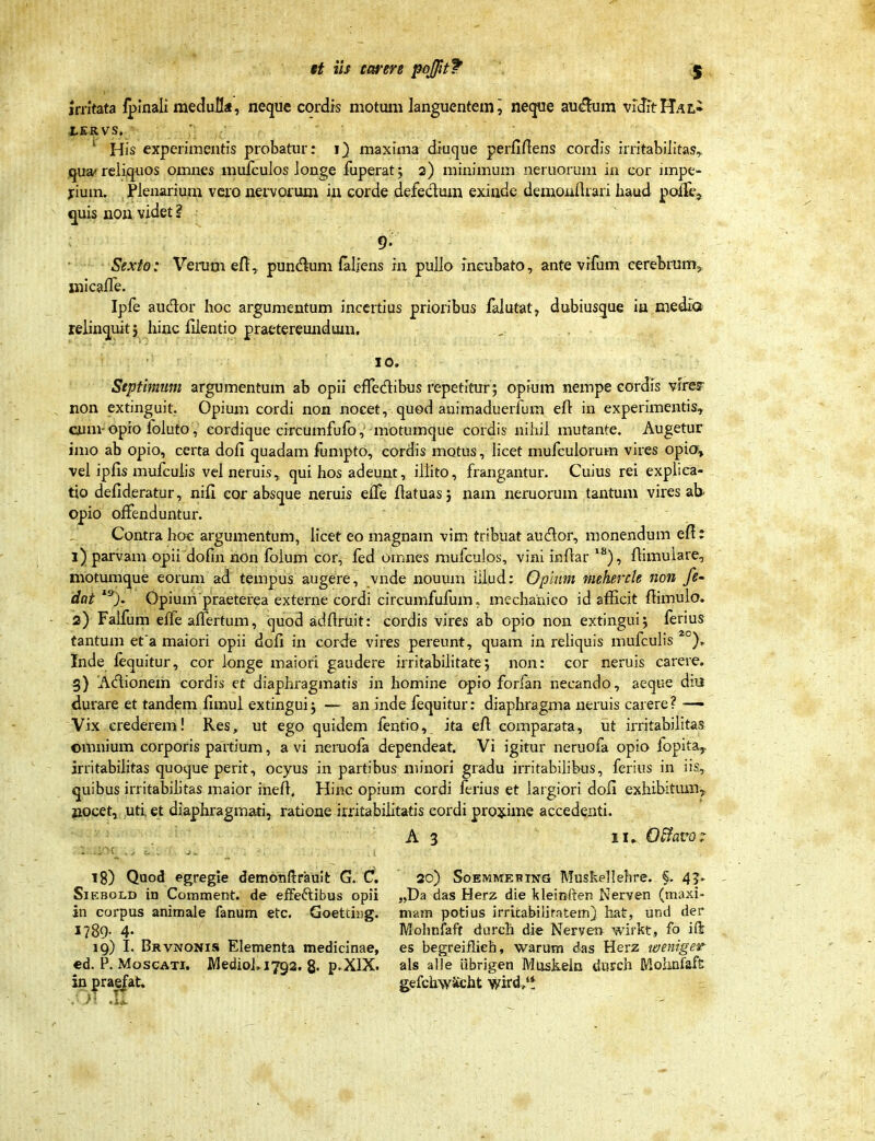 jrntata iplnali medull«, neque cordrs motum languentem^ netjue au^um vrdftHALi ^ His experimentis probatur: 1} maxima diucjue perfiftens cordis irritabilitas^ quarcliquos omnes mulculos ionge fuperat; 2) minimum neruorum in cor impe- jrium. jPlenarium vcio nervorum in corde defedum exinde demonflrari haud poffe, quis nou videt ? 9. Sexto: VeiTim efl:,, pun(^lum faljens in pullo incubato, ante vifum cerebrum, xnicaffe. Ipfe auclor hoc argumentum inccrtius prioribus falutat^ dubiusgue in medla reiinq^uit} hinc filentio praetereundum. 10. Septimum argumentum ab opii effedibus repetitur; opium nempe cordis vires^ non extinguit. Opium cordi non nocet, quod animaduerfum eO: in experimentis, caim-opro foluto, cordique circumfufo, motuincjue cordis nihil mutante. Augetur imo ab opio, certa dofi quadam fumpto, cordis motus, Hcet mufculorum vires opia» vel ipfis mufcuhs vei neruis, qui hos adeunt, ilhto, frangantur. Cuius rei exphca- tio defideratur, nifi cor absque neruis effe fiatuasj nam neruorum tantum vires ab opio offenduntur. Contra hoc argumentum, Hcet eo magnam vim tribuat audor, monendum efi: 1) parvam opii dofin non foium cor, fed omnes mufculos, viai inftar '^), fiimulare, motumque eorum ad tempus augere, vnde nouum iilud: Oplum mehercle noii fe- dat Opium praeterea externe cordi circumfufum. mechanico id afficit ftimulo. -2) Falfum effeaflertum, quod adftruit: cordis vires ab opio non extinguij ferius tantum et a maiori opii dofi in corde vires pereunt, quam in reHquis mufculis *°)r Inde fcquitur, cor ionge maiori gaudere irritabilitate; non: cor neruis carere. 5) Adionem cordrs et diaphragmatis in homine opio forian necando, aeque diu durare et tandem fimul extingui j — an inde fequitur: diaphragma neruis carere? — Vix crederem! Res, ut ego quidem fentio, ita efl: comparata, ut irritabilitas ©mnium corporis partium, a vi neruofa dependeat. Vi igitur neruofa opio fopita^ jrritabilitas quoqueperit, ocyus in partibus minori gradu irritabilibus, ferius in iis, quibus irritabihtas maior ineft. Hinc opium cordi ferius et largiori dofi exhibitum^ jiocet, uti et diaphragmati, ratione irritabilitatis cordi proj^ime accedenti. A 3 II» O^avo; 18) Qood egregie demonftrauit G. C. 20) Soemmehikc} Muskellshre. §. 45> SiEBOLD in Comment. de eflfeftibus opii „Da das Herz die kleinften Nerven (maxi- in corpus animale fanum etc. Goettii)g. niam potius irritabilifatem) hat, und der 1789- 4' Mohnfaft dnrch die Nerven wirkt, fo ift 19) I. Brvnonis Elementa medicinae, es begreiflieh, warum das Herz laeniger €d. P. MoscATi. MediohiTga. 8. p.XlX. als alle Ubrigen MusJieln dusch MohaTaft in prae^at. gefchwStcht wird,'t