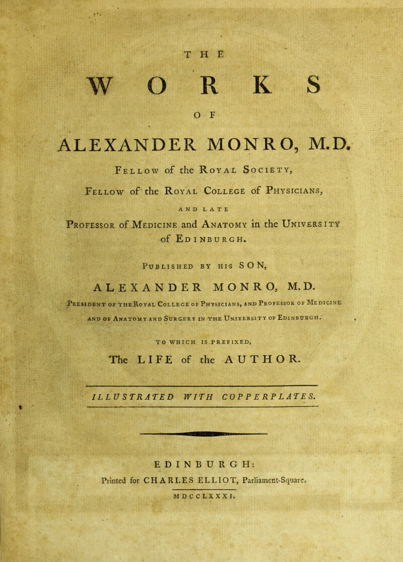 THE WORKS O F ALEXANDER MONRO, M.D. Fellow of the Royal Society, Fellow of'the Royal College of Physicians, AND LATE Professor of Medicine and Anatomy in the University of Ed i nburgh. Published by his SON, ALEXANDER MONRO, M.D. President of theRoyal College of Physicians, and Professor of Medicine and of Anatomy and Surgery in the University of Edinburgh.' TO WHICH IS PREFIXED, The LIFE of the AUTHOR. ILLU STRATED WITH COPPERPLATES. EDINBURGH: Printed for CHARLES ELLIOT, Parliament-Square. MDCC LI XXI,