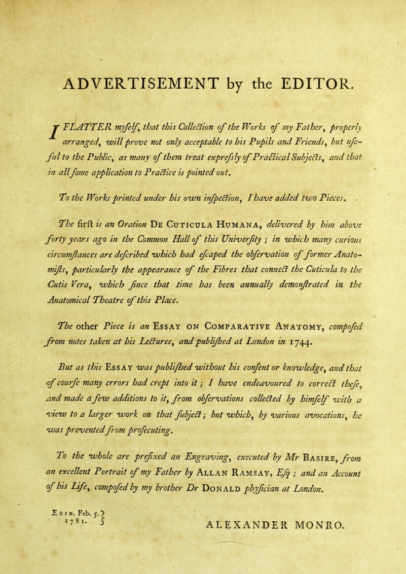 ADVERTISEMENT by the EDITOR JF FLATTER myfelf, that this Colletlion of the Works of my Father, properly arranged, will prove not only acceptable to his Pupils and Friends, but ufc~ Jul to the Public, as many of them treat exprefsly of Practical Subjecls, and that in all fome application to Practice is pointed out. To the Works printed under his own infpeclion, I have added two Pieces. The firftw an Oration De Cuticula Humana, delivered by him above forty years ago in the Common Hall of this Univerfity ; in which many curious circum/lances are defcribed ivhich had efcaped the obfervation of former Anato- mi/Is, particularly the appearance of the Fibres that connecl the Cuticula to the Cutis Vera, ivhich fince that lime has been annually demonjlrated in the Anatomical Theatre of this Place. The other Piece is an Ess ay on Comparative Anatomy, compofed from notes taken at his Leclures, andpublifhed at London in I744. But as this Essay was publifhed without his confent or knowledge, and that of courfe many errors had crept into it; I have endeavoured to correel thefe, and made a few additions to it, from obfervations colle&ed by himfelf with a view to a larger work on that fubjeel; but which, by various avocations, he was prevented from profecuting. To the whole are prefxed an Engraving, executed by Mr Basire, from an excellent Portrait of my Father by Allan Ramsay, EJq ; and an Account of his Life, compofed by my brother Dr Donald phyfician at London. E d 1 k. Feb. 1781. 5 ALEXANDER MONRO.