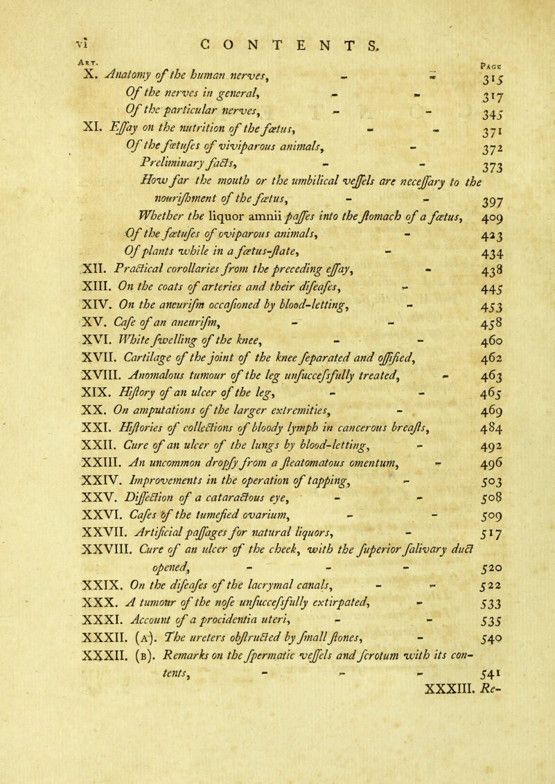 Art. P4ge X. Anatomy of the human nerves, - « 315 Of the nerves in general, » <? i y 0/ particular nerves, r - 34^ XI. o« nutrition of the fetus, - - 371 Of the fat ufe s of viviparous animals, - 372 Preliminary facts, - - Zfow far the mouth or the umbilical vefjels are necejfary to the nottri/hment of the fetus, - - 397 Whether the liquor amnii pqffes into the fomach of a foetus, 409 ■Of the fetufes of oviparous animals, - 423 Of plants while in a fcetus-fiate, - 434 XII. Practical corollaries from the preceding effay, - 438 XIII. On the coats of arteries and their difeafes, *- 44 j XIV. 0« the aneurifm occafioned by blood-letting, - 453 XV. Ct/£ 3^ an aneurifm, - - 458 XVI. White fwelling of the knee, - - 460 XVII. Cartilage of the joint of the knee feparated and ojjified, 462 XVIII. Anomalous tumour of the leg unfuccefsfully treated, *• 463 XIX. Hiflory of an ulcer of the leg, - - 465 XX. On amputations of the larger extremities, - 469 XXI. Hi/lories of collections of bloody lymph in cancerous breq/ls, 484 XXII. Cure of an ulcer of the lungs by blood-letting, - 492 XXIII. An uncommon dropfy from a featomatous omentum, - 496 XXIV. Improvements in the operation of tapping, - 503 XXV. Direction of a cataractous eye, - - 508 XXVI. Cafes of the tumefied ovarium, - - 509 XXVII. Artificial paffages for natural liquors, - 517 XXVIII. Cure of an ulcer of the cheek, with the fuperior falivary duel opened, - - - 520 XXIX. On the difeafes of the lacrymal canals, - - 522 XXX. A tumour of the nofe unfuccefsfully extirpated, *■ 533 XXXI. Account of a procidentia uteri, - - 535 XXXII. (a). The ureters obfirutted by fmall fiones, - 540 XXXII. (b). Remarks on the fpermatic vefjels and fcrotum with its con- tents, - - - 541 XXXIII. Re-