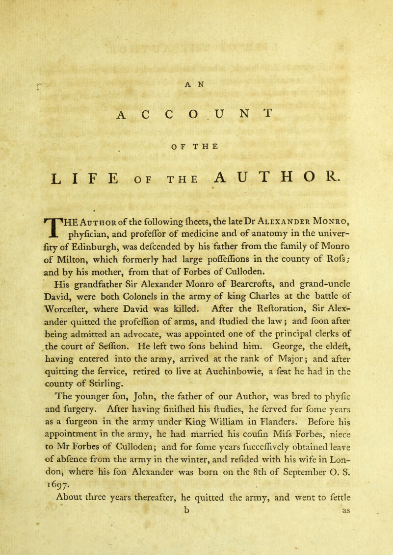 A N ACCOUNT OF THE LIFE of the AUTHOR. THEAuTHORof the following meets, the lateDr Alexander Monro, phyfician, and profeffor of medicine and of anatomy in the univer- fity of Edinburgh, was defcended by his father from the family of Monro of Milton, which formerly had large polTemons in the county of Rofs ; and by his mother, from that of Forbes of Culloden. His grandfather Sir Alexander Monro of Bearcrofts, and grand-uncle David, were both Colonels in the army of king Charles at the battle of Worcefter, where David was killed. After the Reftoration, Sir Alex- ander quitted the profemon of arms, and ftudied the law; and foon after being admitted an advocate, was appointed one of the principal clerks of the court of Seffion. He left two fons behind him. George, the eldeft, having entered into the army, arrived at the rank of Major; and after quitting the fervice, retired to live at Auchinbowie, a feat he had in the county of Stirling. The younger fon, John, the father of our Author, was bred to phyfic and furgery. After having finifhed his ftudies, he ferved for fome years as a furgeon in the army under King William in Flanders. Before his appointment in the army, he had married his coufin Mifs Forbes, niece to Mr Forbes of Culloden; and for fome years fucceflively obtained leave of abfence from the army in the winter, and refided with his wife in Lon- don, where his fon Alexander was born on the 8th of September O. S. 1697. About three years thereafter, he quitted the army, and went to fettle b as