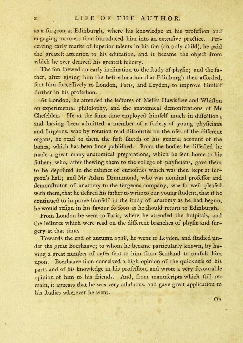 as a furgeon at Edinburgh, where his knowledge in his profemon and engaging manners foon introduced him into an extenfive practice. Per- ceiving early marks of fuperior talents in his fon (an only child), he paid the greater! attention to his education, and it. became the object from which he ever derived his greateft felicity. The fon fhewed an early inclination to the ftudy of phytic; and the fa- ther, after giving him the beft education that Edinburgh then afforded, fent him fuccefftvely to London, Paris, and Leyden, to improve himfelf further in his profeflion. At London, he attended the lectures of MefTrs Hawkfbee and Whifton on experimental philofophy, and the anatomical demonftrations of Mr Chefelden. He at the fame time employed himfelf much in diffection j and having been admitted a member of a fociety of young phyflcians and furgeons, who by rotation read difcourfes on the ufes of the different organs, he read to them the firfl fketch of his general account of the bones, which has been fince publifhed. From the bodies he diffected he made a great many anatomical preparations, which he fent home to his father^ who, after mewing them to the college of phyflcians, gave them to be depofited in the cabinet of curiofities which was then kept at fur- geon's hall; and Mr Adam Drummond, who was nominal profefTor and demonftrator of anatomy to the furgeons company, was fo well pleafed with them, that he defired his father to write to our young ftudent, that if he continued to improve himfelf in the ftudy of anatomy as he had begun, he would refign in his favour fo foon as he fhould return to Edinburgh. From London he went to Paris, where he attended the hofpitals, and the lectures which were read on the different branches of phyfic and fur- gery at that time. Towards the end of autumn 1718, he went to Leyden, and ftudied un- der the great Boerhaave; to whom he became particularly known, by ha- ving a great number of cafes fent to him from Scotland to confult him upon. Boerhaave foon conceived a high opinion of the quicknefs of his parts and of his knowledge in his profeflion, and wrote a very favourable opinion of him to his friends. And, from manufcripts which flill re- main, it appears that he was very affiduous, and gave great application to his ftudi.es wherever, he went. On