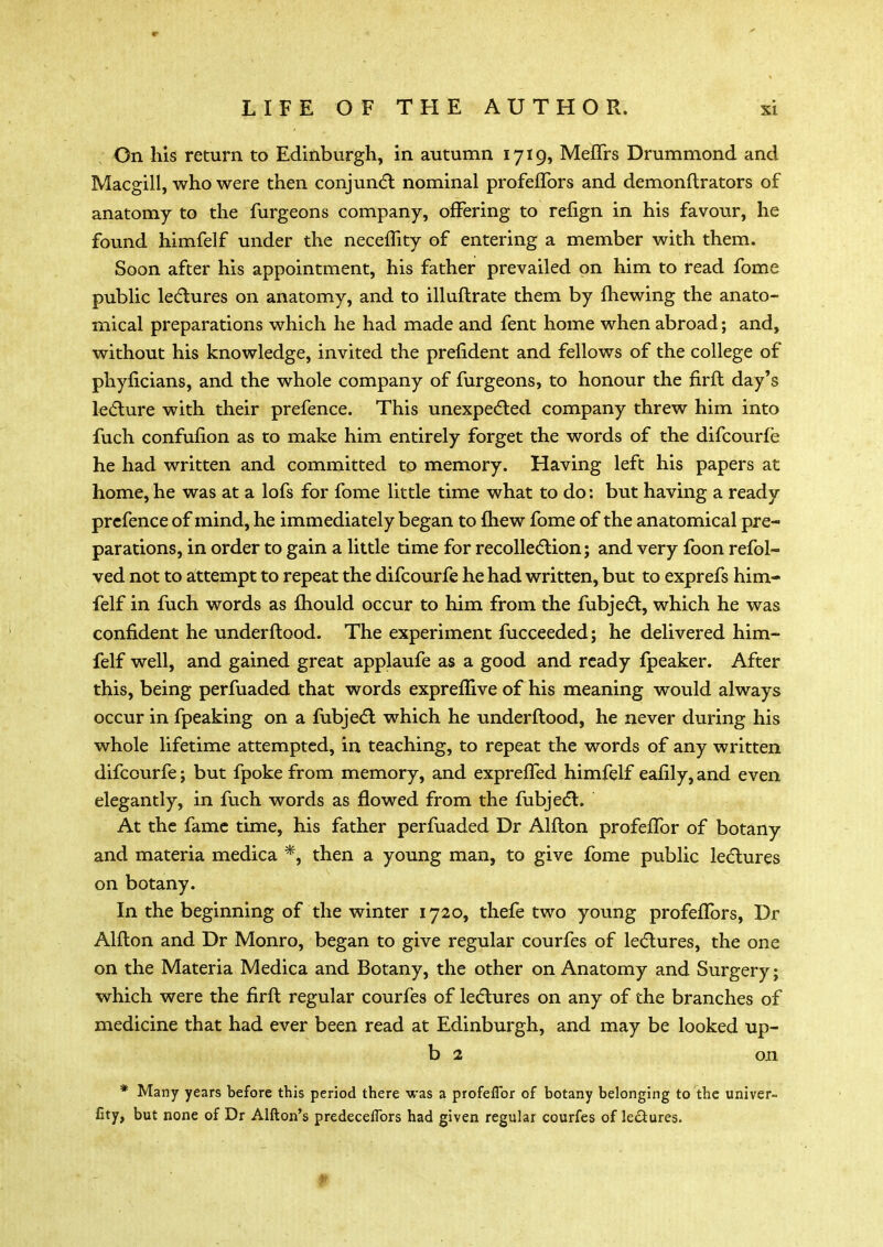 On his return to Edinburgh, in autumn 1719, Meflrs Drummond and Macgill, who were then conjunct nominal profeflbrs and demonftrators of anatomy to the furgeons company, offering to refign in his favour, he found himfelf under the neceflity of entering a member with them. Soon after his appointment, his father prevailed on him to read fome public lectures on anatomy, and to illuftrate them by mewing the anato- mical preparations which he had made and fent home when abroad; and, without his knowledge, invited the prefident and fellows of the college of phyficians, and the whole company of furgeons, to honour the firft day's lecture with their prefence. This unexpected company threw him into fuch confufion as to make him entirely forget the words of the difcourfe he had written and committed to memory. Having left his papers at home, he was at a lofs for fome little time what to do: but having a ready prefence of mind, he immediately began to {hew fome of the anatomical pre- parations, in order to gain a little time for recollection; and very foon refol- ved not to attempt to repeat the difcourfe he had written, but to exprefs him- felf in fuch words as mould occur to him from the fubject, which he was confident he underftood. The experiment fucceeded; he delivered him- felf well, and gained great applaufe as a good and ready fpeaker. After this, being perfuaded that words expreflive of his meaning would always occur in fpeaking on a fubject which he underftood, he never during his whole lifetime attempted, in teaching, to repeat the words of any written difcourfe; but fpoke from memory, and exprefTed himfelf eafily, and even elegantly, in fuch words as flowed from the fubject. At the fame time, his father perfuaded Dr Alfton profeffor of botany and materia medica *, then a young man, to give fome public lectures on botany. In the beginning of the winter 1720, thefe two young profefTors, Dr Alfton and Dr Monro, began to give regular courfes of lectures, the one on the Materia Medica and Botany, the other on Anatomy and Surgery; which were the firft regular courfes of lectures on any of the branches of medicine that had ever been read at Edinburgh, and may be looked up- b 2 on * Many years before this period there was a profeffor of botany belonging to the univer- fity, but none of Dr Alfton's predeceffbrs had given regular courfes of lectures.