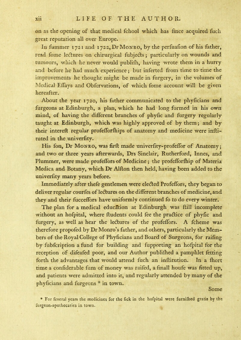 on as the opening of that medical fchool which has fince acquired fuch great reputation all over Europe. In fiimmer 1721 and 1722, Dr Monro, by the perfuafion of his father, read fome lectures on chirurgical fubjects ; particularly on wounds and tumours, which he never would publifh, having wrote them in a hurry and before he had much experience; but inferted from time to time the improvements he thought might be made in furgery, in the volumes of Medical Effays and Obfervations, of which fome account will be given hereafter. About the year 1720, his father communicated to the phyficians and furgeons at Edinburgh, a plan, which he had long formed in his own mind, of having the different branches of phyfic and furgery regularly taught at Edinburgh, which was highly approved of by them; and by their intereft regular profefforfhips of anatomy and medicine were infti- tuted in the univerfity. His fon, Dr Monro, was firffc made univerfity-profeffor of Anatomy; and two or three years afterwards, Drs Sinclair, Rutherford, Innes, and Plummer, were made profeffors of Medicine ; the profefforfhip of Materia Medica and Botany, which Dr Alfton then held, having been added to the univerfity many years before. Immediately after thefe gentlemen were elected Profeffors, they began to deliver regular courfes of lectures on the different branches of medicine, and they and their fuccefTors have uniformly continued fo to do every winter. The plan for a medical education at Edinburgh was flill incomplete without an hofpital, where fludents could fee the practice of phyfic and furgery, as well as hear the lectures of the profeffors. A fcheme was therefore propofed by Dr Monro's father, and others, particularly the Mem- bers of the Royal College of Phyficians and Board of Surgeons, for raifing by fubfcriDtion a fund for building and fupporting an hofpital for the reception of difeafed poor, and our Author publifhed a pamphlet fetting forth the advantages that would attend fuch an inftitution. In a fhort time a considerable mm of money was raifed, a fmall houfe was fitted up, and patients were admitted into it, and regularly attended by many of the phyficians and furgeons * in town. Some * For feveral years the medicines for the fick in the hofpital were furnifhed gratis by the furgeon-apothecaries in town.