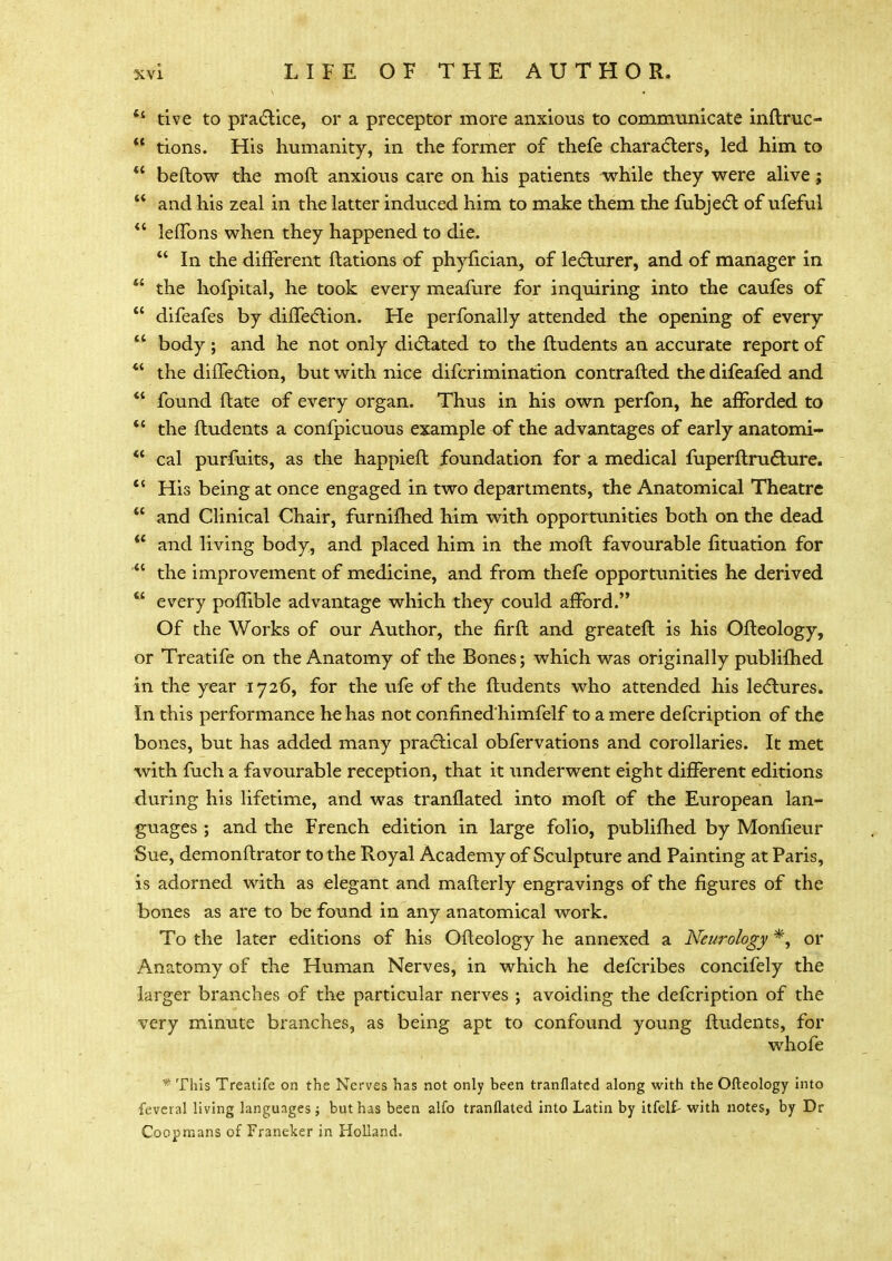 tive to practice, or a preceptor more anxious to communicate inftruc-  tions. His humanity, in the former of thefe characters, led him to  beftow the moft anxious care on his patients while they were alive;  and his zeal in the latter induced him to make them the fubject of ufeful  lefTons when they happened to die.  In the different ftations of phyfician, of lecturer, and of manager in  the hofpital, he took every meafure for inquiring into the caufes of  difeafes by diffection. He perfonally attended the opening of every  body; and he not only dictated to the ftudents an accurate report of  the diffection, but with nice difcrimination contrafted the difeafed and  found flate of every organ. Thus in his own perfon, he afforded to  the ftudents a confpicuous example of the advantages of early anatomi-  cal purfuits, as the happieft foundation for a medical fuperflructure.  His being at once engaged in two departments, the Anatomical Theatre  and Clinical Chair, furnifhed him with opportunities both on the dead  and living body, and placed him in the moft favourable fituation for  the improvement of medicine, and from thefe opportunities he derived  every poflible advantage which they could afford. Of the Works of our Author, the firft and greateft is his Ofteology, or Treatife on the Anatomy of the Bones; which was originally publifhed in the year 1726, for the ufe of the ftudents who attended his lectures. In this performance he has not confinedhimfelf to a mere defcription of the bones, but has added many practical obfervations and corollaries. It met with fuch a favourable reception, that it underwent eight different editions during his lifetime, and was tranflated into moft of the European lan- guages ; and the French edition in large folio, publifhed by Monfieur Sue, demonftrator to the Royal Academy of Sculpture and Painting at Paris, is adorned with as elegant and mafterly engravings of the figures of the bones as are to be found in any anatomical work. To the later editions of his Ofteology he annexed a Neurology *, or Anatomy of the Human Nerves, in which he defcribes concifely the larger branches of the particular nerves ; avoiding the defcription of the very minute branches, as being apt to confound young ftudents, for whofe * This Treatife on the Nerves has not only been tranflated along with the Ofteology into feveral living languages ; but has been alfo tranflated into Latin by itfelf- with notes, by Dr Coopmans of Franeker in Holland.