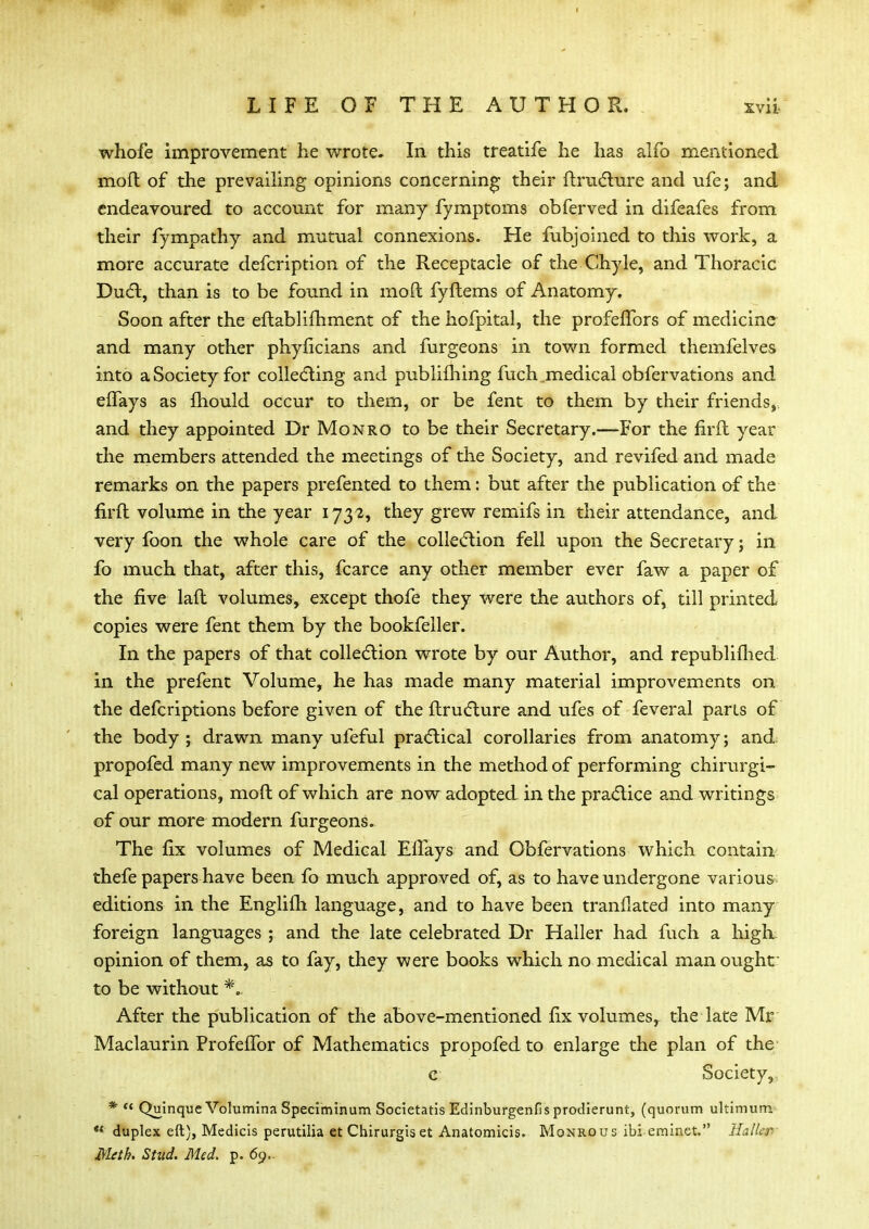 whofe improvement he wrote* In this treatife he has alfo mentioned moft of the prevailing opinions concerning their ftructure and ufe; and endeavoured to account for many fymptoms obferved in difeafes from their fympathy and mutual connexions. He fubjoined to this work, a more accurate defcription of the Receptacle of the Chyle, and Thoracic Duct, than is to be found in moft fyftems of Anatomy. Soon after the eftablifhment of the hofpital, the profefTors of medicine and many other phyficians and furgeons in town formed themfelves into a Society for collecting and publifhing fuch medical obfervations and eflays as mould occur to them, or be fent to them by their friends, and they appointed Dr Monro to be their Secretary.—For the firft year the members attended the meetings of the Society, and revifed and made remarks on the papers prefented to them: but after the publication of the firft volume in the year 1732, they grew remifs in their attendance, and very foon the whole care of the collection fell upon the Secretary; in fo much that, after this, fcarce any other member ever faw a paper of the five laft volumes, except thofe they were the authors of, till printed copies were fent them by the bookfeller. In the papers of that collection wrote by our Author, and republilhed in the prefent Volume, he has made many material improvements on the defcriptions before given of the ftructure and ufes of feveral parts of the body ; drawn many ufeful practical corollaries from anatomy; and propofed many new improvements in the method of performing chirurgi- cal operations, moft of which are now adopted in the practice and writings of our more modern furgeons. The fix volumes of Medical EfTays and Obfervations which contain thefe papers have been fo much approved of, as to have undergone various editions in the Englilh language, and to have been tranflated into many foreign languages ; and the late celebrated Dr Haller had fuch a high opinion of them, as to fay, they were books which no medical man ought to be without *. After the publication of the above-mentioned fix volumes, the late Mr Maclaurin ProfeiTor of Mathematics propofed to enlarge the plan of the c Society, * « Quinque Volumina Speciminum Societatis Edinburgenfis prodierunt, (quorum ultimum  duplex eft), Medicis perutilia et Chirurgis et Anatomicis. Monrous ibi eminet. HaU«tf> Meth. Stud. Med. p. 69..