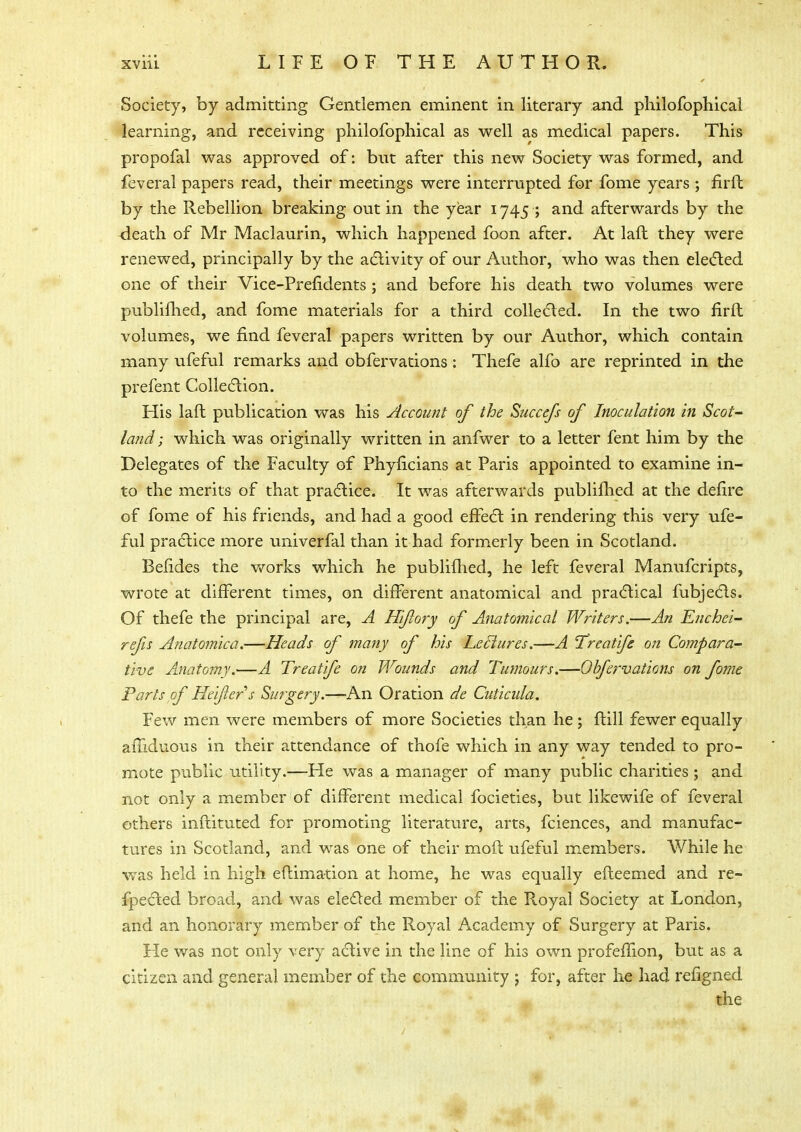 Society, by admitting Gentlemen eminent in literary and philofophical learning, and receiving philofophical as well as medical papers. This propofal was approved of: but after this new Society was formed, and feveral papers read, their meetings were interrupted for fome years ; firft by the Rebellion breaking out in the year 1745 ; and afterwards by the <leath of Mr Maclaurin, which happened foon after. At laft they were renewed, principally by the activity of our Author, who was then elected one of their Vice-Prefidents ; and before his death two volumes were publifhed, and fome materials for a third collected. In the two firft volumes, we find feveral papers written by our Author, which contain many ufeful remarks and obfervations: Thefe alfo are reprinted in the prefent Collection. His laft publication was his Account of the Succefs of Inoculation hi Scot- land ; which was originally written in anfwer to a letter fent him by the Delegates of the Faculty of Phyficians at Paris appointed to examine in- to the merits of that practice. It was afterwards publifhed at the defire of fome of his friends, and had a good effect in rendering this very ufe- ful practice more univerfal than it had formerly been in Scotland. Befides the works which he publifhed, he left feveral Manufcripts, wrote at different times, on different anatomical and practical fubjects. Of thefe the principal are, A Hiflory of Anatomical Writers.—An Enchei- refis Anatomica.—Heads of many of his Leclures.—A 'Treatifs on Compara- tive Anatomy.—A Treatife on Wounds and Tumours.—Obfervations on fome Parts of Heifers Surgery.—-An Oration de Cuticula. Few men were members of more Societies than he; ftill fewer equally affiduous in their attendance of thofe which in any way tended to pro- mote public utility.—He was a manager of many public charities ; and not only a member of different medical focieties, but likewife of feveral others inftituted for promoting literature, arts, fciences, and manufac- tures in Scotland, and was one of their moft ufeful members. While he was held in high eftimation at home, he was equally efteemed and re- flected broad, and was elected member of the Royal Society at London, and an honorary member of the Royal Academy of Surgery at Paris. He was not only very active in the line of his own profeffion, but as a citizen and general member of the community 5 for, after he had refigned the