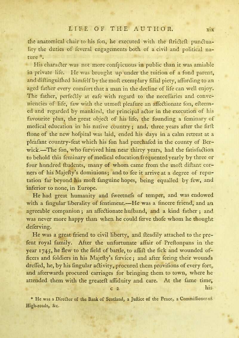 the anatomical chair to his fon, he executed with the ftricteft pun&ua^- lity the duties of feveral engagements both of a civil and political na- ture *. His character was not more confpicuous in public than it was amiable in private life. He was brought up under the tuition of a fond parent, and diftinguifhed himfelf by the moil exemplary filial piety, affording to an aged father every comfort that a man in the decline of life can well enjoy. The father, perfectly at eafe with regard to the necefTaries and colive- niencies of life, faw with the utmoft pleafure an affectionate fon, efteem- ed and regarded by mankind, the principal actor in the execution of his favourite plan, the great object of his life, the founding a feminary of medical education in his native country; and, three years after the firft (tone of the new hofpital was laid, ended his days in a calm retreat at a pleafant country-feat which his fon had purchafed in the county of Ber- wick.—The fon, who furvived him near thirty years, had the fatisfaction to behold this feminary of medical education frequented yearly by three or four hundred {Indents, many of whom came from the moil diftant cor- ners of his Majefty's dominions; and to fee it arrive at a degree of repu- tation far beyond his moft fanguine hopes, being equalled by few, and inferior to none, in Europe. He had great humanity and fweetnefs of temper, and was endowed with a lingular liberality of fentiment.—He was a fincere friend, and an agreeable companion; an affectionate hufband, and a kind father ; and was never more happy than when he could ferve thofe whom he thought deferving. He was a great friend to civil liberty, and fteadily attached to the pre- fent royal family. After the unfortunate affair of Preftonpans in the year 1745, he flew to the field of battle, to aftift the fick and wounded of- ficers and foldiers in his Majefty's fervice; and after feeing their wounds dreffed, he, by his lingular activity, procured them provifions of every fort, and afterwards procured carriages for bringing them to town, where he attended them with the greateft afhduity and care. At the fame time, c 2 his * He was a Dire&or of the Bank of Scotland, a Juftice of the Peace, a Commiffioner of- High-roads, Ice. ,