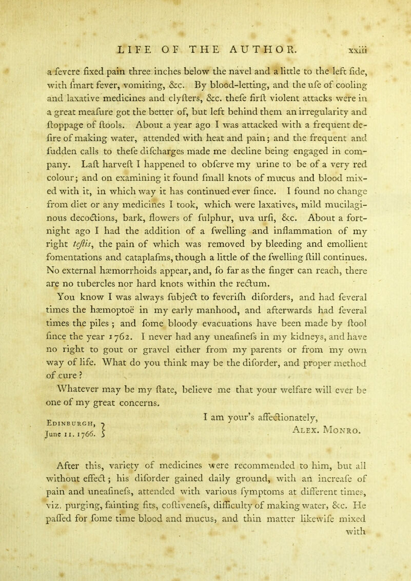 a fevere fixed pain three inches below the navel and a little to the left fide, with fmart fever, vomiting, &c. By blood-letting, and the ufe of cooling and laxative medicines and clyfters, &c. thefe firfl violent attacks were in a great meafure got the better of, but left behind them an irregularity and ftoppage of (tools. About a year ago I was attacked with a frequent de- fire of making water, attended with heat and pain; and the frequent and fudden calls to thefe difcharges made me decline being engaged in com- pany. Lafl harveft I happened to obferve my urine to be of a very red colour; and on examining it found fmall knots of mucus and blood mix- ed with it, in which way it has continued ever fince. I found no change from diet or any medicines I took, which were laxatives, mild mucilagi- nous decoctions, bark, flowers of fulphur, uva urfi, &c. About a fort- night ago I had the addition of a fwelling and inflammation of my right tejiis, the pain of which was removed by bleeding and emollient fomentations and cataplafms, though a little of the fwelling {till continues. No external haemorrhoids appear, and, fo far as the finger can reach, there are no tubercles nor hard knots within the rectum. You know I was always fubject to feverifti diforders, and had feveral times the haemoptoe in my early manhood, and afterwards had feveral times the piles ; and fome bloody evacuations have been made by ftool fince the year 1762. I never had any uneafinefs in my kidneys, and have no right to gout or gravel either from my parents or from my own way of life. What do you think may be the diforder, and proper method of cure ? Whatever may be my (late, believe me that your welfare will ever be one of my great concerns. I am your's affectionately, Edinburgh, J J June 11.1766. S Alex. Monro. After this, variety of medicines were recommended to him, but all without effect; his diforder gained daily ground, with an increafe of pain and uneafinefs, attended with various fymptoms at different times, viz. purging, fainting fits, coftivenefs, difficulty of making water, &c. He paffed for fome time blood and mucus, and thin matter like wife mixed with