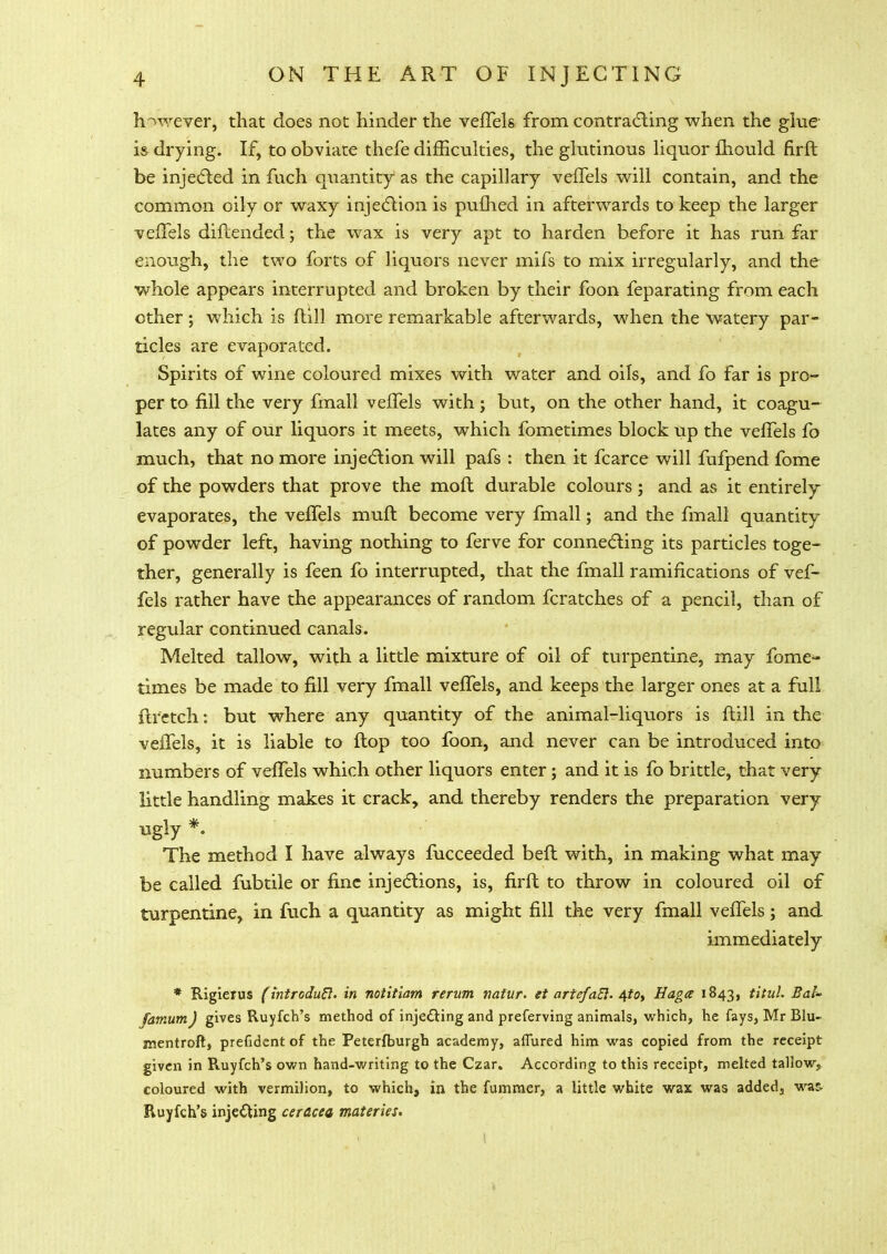 however, that does not hinder the vefTels from contracting when the glue- is drying. If, to obviate thefe difficulties, the glutinous liquor fhould firft be injected in fuch quantity as the capillary vefTels will contain, and the common oily or waxy injection is pufhed in afterwards to keep the larger vefTels diftended; the wax is very apt to harden before it has run far enough, the two forts of liquors never mifs to mix irregularly, and the whole appears interrupted and broken by their foon feparating from each ether; which is ftill more remarkable afterwards, when the watery par- ticles are evaporated. Spirits of wine coloured mixes with water and oils, and fo far is pro- per to fill the very fmall vefTels with; but, on the other hand, it coagu- lates any of our liquors it meets, which fometimes block up the vefTels fo much, that no more injection will pafs : then it fcarce will fufpend fome of the powders that prove the mod durable coloursj and as it entirely evaporates, the vefTels muft become very fmall; and the fmall quantity of powder left, having nothing to ferve for connecting its particles toge- ther, generally is feen fo interrupted, that the fmall ramifications of vef- fels rather have the appearances of random fcratches of a pencil, than of regular continued canals. Melted tallow, with a little mixture of oil of turpentine, may fome- times be made to fill very fmall vefTels, and keeps the larger ones at a full ftrctch: but where any quantity of the animal-liquors is flill in the veffels, it is liable to flop too foon, and never can be introduced into numbers of vefTels which other liquors enter; and it is fo brittle, that very little handling makes it crack, and thereby renders the preparation very ugly *. The method I have always fucceeded befl with, in making what may be called fubtile or fine injections, is, firft to throw in coloured oil of turpentine, in fuch a quantity as might fill the very fmall vefTels; and immediately * Rigierus (introduft. in notitiam rerum natur. et artefaEl. 4to> Haga 1843, titul. Bal- famumJ gives Ruyfch's method of injecting and preferving animals, which, he fays, Mr Blu- mentroft, prefident of the Peterfburgh academy, affured him was copied from the receipt given in Ruyfch's own hand-writing to the Czar. According to this receipt, melted tallow, coloured with vermilion, to which, in the fummer, a little white wax was added, was- Ruyfch's injecting ceracea materies. I