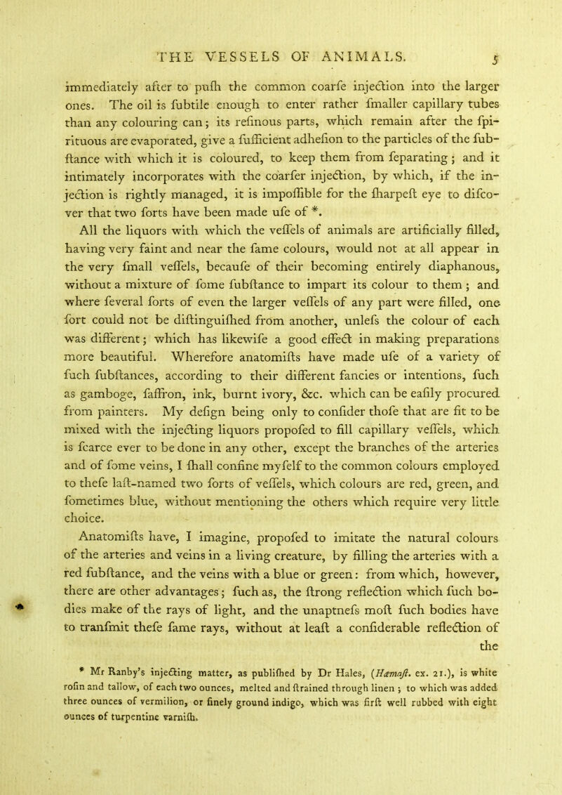 immediately after to pufh the common coarfe injection into the larger ones. The oil is fubtile enough to enter rather fmaller capillary tubes than any colouring can; its refinous parts, which remain after the fpi- rituous are evaporated, give a fufHcient adhefion to the particles of the fub- ftance with which it is coloured, to keep them from feparating; and it intimately incorporates with the coarfer injection, by which, if the in- jection is rightly managed, it is impoffible for the fharpeft eye to difco- ver that two forts have been made ufe of *. All the liquors with which the vefTels of animals are artificially filled* having very faint and near the fame colours, would not at all appear in the very fmall vefTels, becaufe of their becoming entirely diaphanous* without a mixture of fome fubftance to impart its colour to them ; and where feveral forts of even the larger vefTels of any part were filled, one fort could not be diftinguifhed from another, unlefs the colour of each was different; which has likewife a good effect in making preparations more beautiful. Wherefore anatomifts have made ufe of a variety of fuch fubftances, according to their different fancies or intentions, fuch as gamboge, faffron, ink, burnt ivory, &c. which can be eafily procured from painters. My defign being only to confider thofe that are fit to be mixed with the injecting liquors propofed to fill capillary vefTels, which is fcarce ever to be done in any other, except the branches of the arteries and of fome veins, I fhall confine myfelf to the common colours employed to thefe laft-named two forts of vefTels, which colours are red, green, and fometimes blue, without mentioning the others which require very little choice. Anatomifts have, I imagine, propofed to imitate the natural colours of the arteries and veins in a living creature, by filling the arteries with a red fubftance, and the veins with a blue or green: from which, however, there are other advantages ; fuch as, the ftrong reflection which fuch bo- dies make of the rays of light, and the unaptnefs moft fuch bodies have to tranfmit thefe fame rays, without at leaft a confiderable reflection of the * Mr Ranby's inje&ing matter, as publifted by Dr Hales, (Hamaft. ex. 21.), is white rofin and tallow, of each two ounces, melted and drained through linen ; to which was added three ounces of vermilion, or finely ground indigo, which was firft well rubbed with eight ounces of turpentine varnifh,