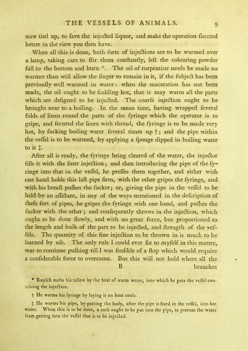 now tied up, to fave the injected liquor, and make the operation fucceed better in the view you then have. When all this is done, both forts of injections are to be warmed over a lamp, taking care to ftir them conftantly, left the colouring powder fall to the bottom and burn *. The oil of turpentine needs be made no warmer than will allow the finger to remain in it, if the fubject has been previously well warmed in water: when the maceration has not been made, the oil ought to be fcalding hot, that it may warm all the parts which are defigned to be injected. The coarfe injection ought to be brought near to a boiling. In the mean time, having wrapped feveral folds of linen round the parts of the fyringe which the operator is to gripe, and fecured the linen with thread, the fyringe is to be made very hot, by fucking boiling water feveral times up j; and the pipe within the veffel is to be warmed, by applying a fponge dipped in boiling water to it t- After all is ready, the fyringe being cleared of the water, the injector fills it with the finer injection ; and then introducing the pipe of the fy- ringe into that in the veffel, he preffes them together, and either with one hand holds this laft pipe firm, with the other gripes the fyringe, and with his breaft puflies the fucker; or, giving the pipe in the veffel to be held by an affiflant, in any of the ways mentioned in the defcription of thefe fort of pipes, he gripes the fyringe with one hand, and puflies the fucker with the other; and confequently throws in the injection, which ought to be done flowly, and with no great force, but proportioned to the length and bulk of the part to be injected, and ftrength of the vef- fels. The quantity of this fine injection to be thrown in is much to be learned by ufe. The only rule I could ever fix to myfelf in this matter, was to continue pufhing till I was fenfible of a flop which would require a confiderable force to overcome. But this will not hold where all the B branches * Ruyfch melts his tallow by the heat of warm water, into which he puts the veffel con- taining the injection. f He warms his fyringe by laying it on hoat coals. % He warms his pipe, by putting the body, after the pipe is fixed in the veffel, into hot water. When this is to be done, a cork ought to be put into the pipe, to prevent the water from getting into the veffel that is to be injected.