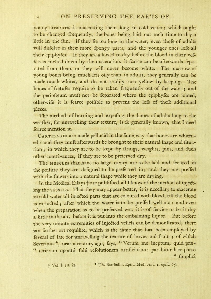 young creatures, is macerating them long in cold water; which ought to be changed frequently, the bones being laid out each time to dry a little in the fun. If they lie too long in the water, even thofe of adults will duTolve in their more fpongy parts, and the younger ones lofe all their epiphyfes. If they are allowed to dry before the blood in their vef- fels is melted down by the maceration, it fcarce can be afterwards fepa- rated from them, or they will never become white. The marrow of young bones being much lefs oily than in adults, they generally can be made much whiter, and do not readily turn yellow by keeping. The bones of fcetufes require to be taken frequently out of the water ; and the periofteum mult not be feparated where the epiphyfes are joined, otherwife it is fcarce pomble to prevent the lofs of thefe additional pieces. The method of burning and expofing the bones of adults long to the weather, for unravelling their texture, is fo generally known, that I need fcarce mention it. Cartilages are made pellucid in the fame way that bones are whiten- ed : and they muft afterwards be brought to their natural fhape and fitua- tion; in which they are to be kept by firings, weights, pins, and fuch other contrivances, if they are to be preferved dry. The muscles that have no large cavity are to be laid and fecured in the pofture they are defigned to be preferved in; and they are preffed with the fingers into a natural fhape while they are drying. In the Medical Effays j~ are publifhed all I know of the method of inject- ing the vessels. That they may appear better, it is necelfary to macerate in cold water all injected parts that are coloured with blood, till the blood is extracted ; after which the water is to be preffed well out: and even when the preparation is to be preferved wet, it is of fervice to let it dry a little in the air, before it is put into the embalming liquor. But before the very minute extremities of injected veffels can be demonftrated, there is a farther art requmte, which is the fame that has been employed by feveral of late for unravelling the texture of leaves and fruits ; of which Severinus *, near a century ago, fays,  Verum me ineptum, quid prae-  terieram opontii folii refolutionem artificiofam: parabitur haec porro  fimplid