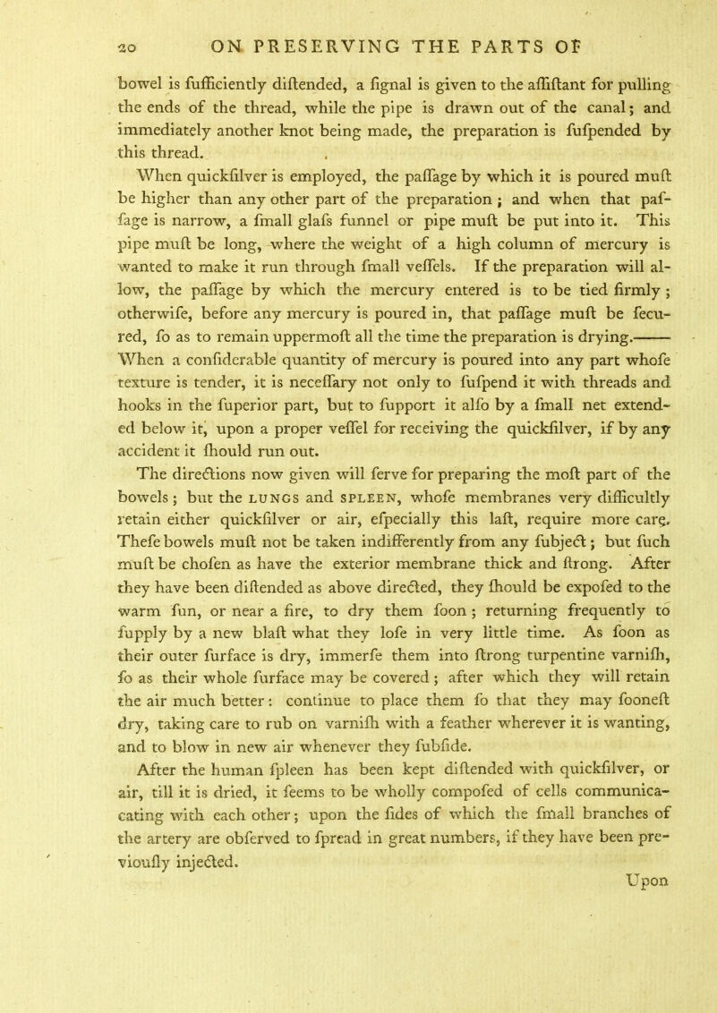 bowel is fufficiently diftended, a fignal is given to the afliftant for pulling the ends of the thread, while the pipe is drawn out of the canal; and immediately another knot being made, the preparation is fufpended by this thread. When quickfilver is employed, the pafTage by which it is poured muft be higher than any other part of the preparation ; and when that paf- fage is narrow, a fmall glafs funnel or pipe muft be put into it. This pipe muft be long, where the weight of a high column of mercury is wanted to make it run through fmall vefTels. If the preparation will al- low, the pafTage by which the mercury entered is to be tied firmly ; otherwife, before any mercury is poured in, that pafTage muft be fecu- red, fo as to remain uppermoft all the time the preparation is drying. — When a confiderable quantity of mercury is poured into any part whofe texture is tender, it is neceffary not only to fufpend it with threads and hooks in the fuperior part, but to fupport it alfo by a fmall net extend- ed below it, upon a proper vefTel for receiving the quickfilver, if by any accident it fhould run out. The directions now given will ferve for preparing the molt part of the bowels; but the lungs and spleen, whofe membranes very difficultly retain either quickfilver or air, efpecially this laft, require more care,. Thefe bowels muft not be taken indifferently from any fubject; but fuch muft be chofen as have the exterior membrane thick and ftrong. After they have been diftended as above directed, they fhould be expofed to the warm fon, or near a fire, to dry them foon ; returning frequently to fupply by a new blaft what they lofe in very little time. As foon as their outer furface is dry, immerfe them into ftrong turpentine varnifh, fo as their whole furface may be covered ; after which they will retain the air much better: continue to place them fo that they may fooneft dry, taking care to rub on varnifh with a feather wherever it is wanting, and to blow in new air whenever they fubfide. After the human fpleen has been kept diftended with quickfilver, or air, till it is dried, it feems to be wholly compofed of cells communica- cating with each other; upon the fides of which the fmall branches of the artery are obferved to fpread in great numbers, if they have been pre- vioufly injected. Upon