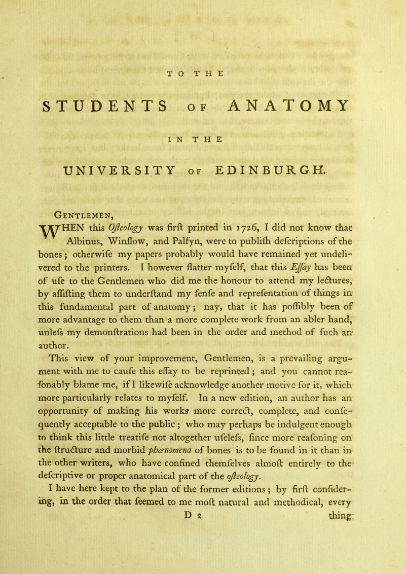 TO THE STUDENTS of ANATOMY IN THE UNIVERSITY of EDINBURGH, Gentlemen, ^yHEN this OJlcology was fir ft printed in 1726, I did not know that Albinus, Winflow, and Palfyn, were to publifti defcriptions of the bones ; otherwife my papers probably would have remained yet undeli- vered to the printers. I however flatter myfelf, that this EJfay has been of ufe to the Gentlemen who did me the honour to attend my lectures, by afllfting them to underftand my fenfe and reprefentation of things in this fundamental part of anatomy; nay, that it has poflibly been of more advantage to them than a more complete work from an abler hand, unlefs my demonftrations had been in the order and method of fuch an author. This view of your improvement, Gentlemen, is a prevailing argu- ment with me to caufe this eflay to be reprinted; and you cannot rea- fonably blame me, if I likewife acknowledge another motive for it, which more particularly relates to myfelf. In a new edition, an author has an opportunity of making his works* more correct, complete, and confe- quently acceptable to the public ; who may perhaps be indulgent enough to think this little treatife not altogether ufelefs, fince more reafoning on the ftructure and morbid phenomena of bones is to be found in it than in the other writers, who have confined themfelves almoft entirely to the defcriptive or proper anatomical part of the ojieology. I have here kept to the plan of the former editions ; by firft confider- ing, in the order that feemed to me moft natural and methodical, every D 2 thing;