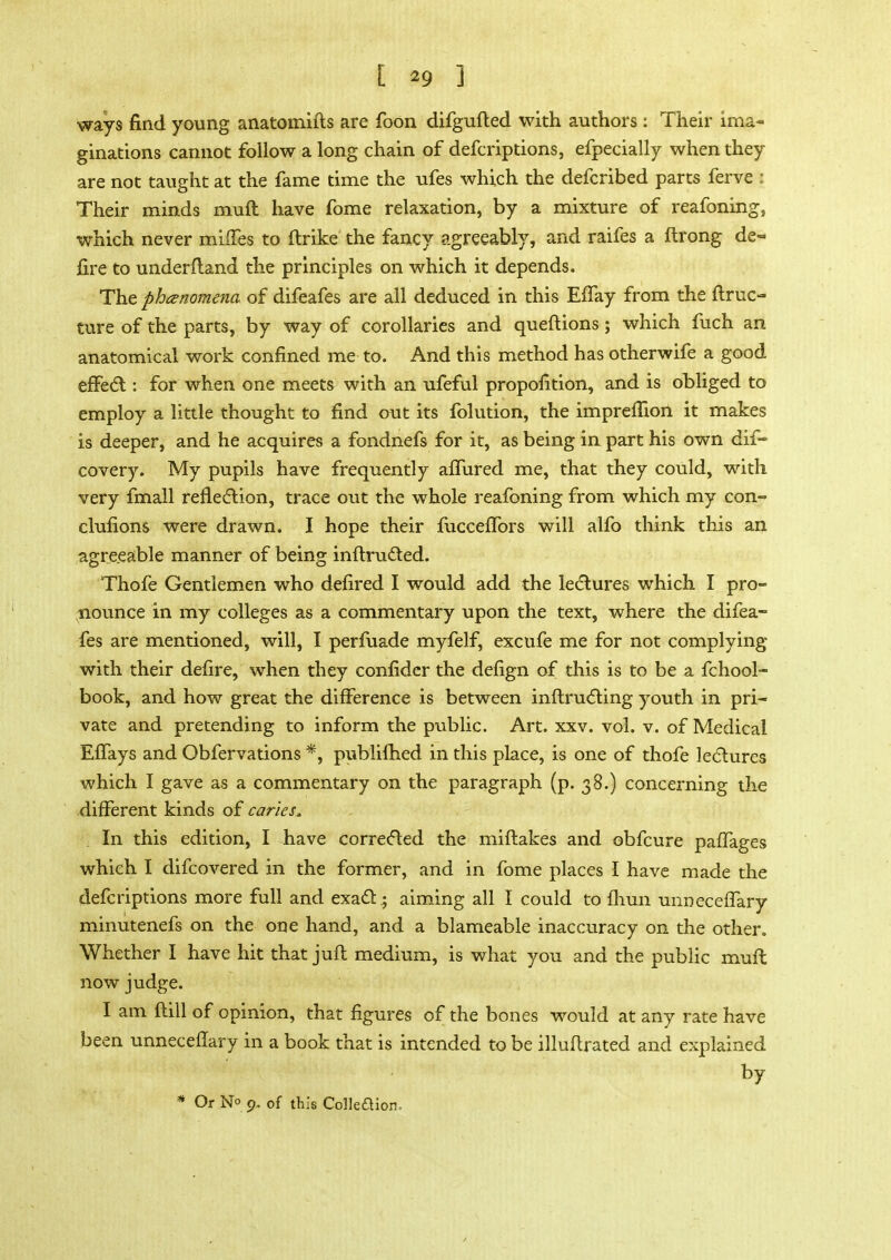 ways find young anatomifts are foon difgufted with authors : Their ima- ginations cannot follow a long chain of defcriptions, efpecially when they are not taught at the fame time the ufes which the defcribed parts ferve i Their minds rnuft have fome relaxation, by a mixture of reafoning, which never mifTes to ftrike the fancy agreeably, and raifes a ftrong de- fire to underfland the principles on which it depends. The phenomena of difeafes are all deduced in this EfTay from the ftruc- ture of the parts, by way of corollaries and queftions; which fuch an anatomical work confined me to. And this method has otherwife a good effect: for when one meets with an ufeful propofition, and is obliged to employ a little thought to find out its folution, the impreflion it makes is deeper, and he acquires a fondnefs for it, as being in part his own dif- covery. My pupils have frequently affured me, that they could, with very fmall reflection, trace out the whole reafoning from which my con- clufions were drawn. I hope their fucceflbrs will alio think this an agreeable manner of being inflructed. Thofe Gentlemen who defired I would add the lectures which I pro- nounce in my colleges as a commentary upon the text, where the difea- fes are mentioned, will, I perfuade myfelf, excufe me for not complying with their defire, when they confider the defign of this is to be a fchool- book, and how great the difference is between inflructing youth in pri- vate and pretending to inform the public. Art. xxv. vol. v. of Medical EfTays and Obfervations *, publilhed in this place, is one of thofe lectures which I gave as a commentary on the paragraph (p. 38.) concerning the different kinds of caries,. In this edition, I have corrected the miflakes and obfcure paffages which I difcovered in the former, and in fome places I have made the defcriptions more full and exact • aiming all I could to fhun unneceffary minutenefs on the one hand, and a blameable inaccuracy on the other. Whether I have hit that juft medium, is what you and the public muffc now judge. I am ftill of opinion, that figures of the bones would at any rate have been unneceffary in a book that is intended to be illuftrated and explained by * Or N° 9. of this Colleaion,