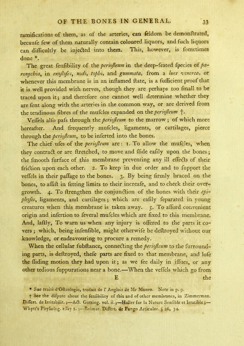 ramifications of them, as of the arteries, can feldom be demonftrated, becaufe few of them naturally contain coloured liquors, and fuch liquors can difficultly be injected into them. This, however, is fometimes done *. The great fenfibility of the periojleum in the deep-feated fpecies of pa- ronychia, in exqftofesy nodi, tophi, and gummata, from a lues venerea, or whenever this membrane is in an inflamed ftate, is a fufficient proof that it is well provided with nerves, though they are perhaps too fmall to be traced upon it; and therefore one cannot well determine whether they are fent along with the arteries in the common way, or are derived from the tendinous fibres of the mufcles expanded on the periojleum j\ Veffels alfo pafs through the periojieum to the marrow; of which more hereafter. And frequently mufcles, ligaments, or cartilages, pierce through the periojleum, to be inferted into the bones. The chief ufes of the periojleum are : i. To allow the mufcles, when they contract or are flretched, to move and Hide eafily upon the bones; the fmooth furface of this membrane preventing any ill effects of their friction upon each other. 2. To keep in due order and to fupport the veffels in their paffage to the bones. 3. By being firmly braced on the bones, to affift in fetting limits to their increafe, and to check their over- growth. 4. To ftrengthen the conjunction of the bones with their epi- phyjes, ligaments, and cartilages ; which are eafily feparated in young creatures when this membrane is taken away. 5. To afford convenient origin and infertion to feveral mufcles which are fixed to this membrane. And, billy, To warn us when any injury is offered to the parts it co- vers ; which, being infenfible, might otherwife be deftroyed without our knowledge, or endeavouring to procure a remedy. When the cellular fubftance, connecting the periojleum to the furround- ing parts, is deftroyed, thefe parts are fixed to that membrane, and lofe the Hiding motion they had upon it; as we fee daily in iffues, or any other tedious fhppurations near a bone.—When the veffels which go from E the * Sue traite d'Ofteologie, traduit de 1' Anglois de Mr Monro- Note in p. 9. f See the difpute about the fenfibility of this and of other membranes, in Zimmerman. DiiTert. de Irritabiiit.;—A£V. Gotting. vol. ii.;—Haller fur la Nature Senfible et Irratible j— Whytt's PhyGokg. eflay 2. ;—Pieimar. Differt. de Fungo Articulor. § 26, 34.