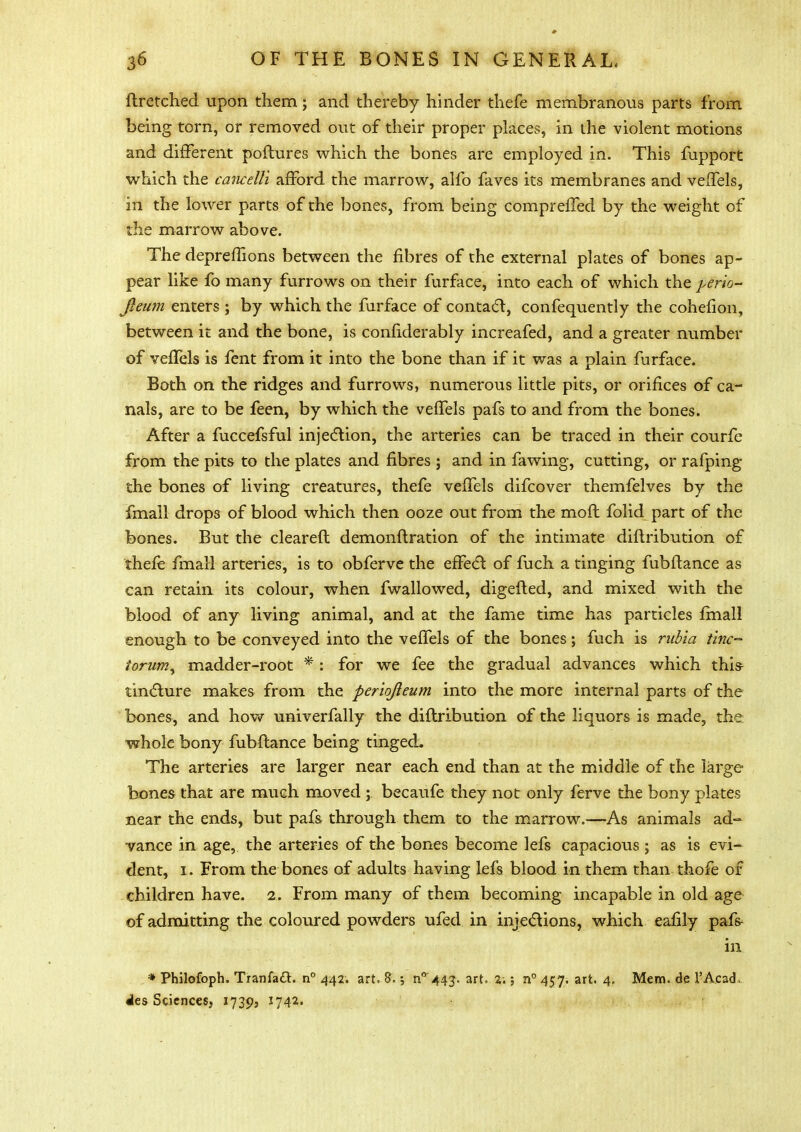 ftretehed upon them; and thereby hinder thefe membranous parts from being torn, or removed out of their proper places, in the violent motions and different poftures which the bones are employed in. This fupport which the cancelli afford the marrow, alfo faves its membranes and veffels, in the lower parts of the bones, from being compreffed by the weight of the marrow above. The depremons between the fibres of the external plates of bones ap- pear like fo many furrows on their furface, into each of which the perio- jleum enters ; by which the furface of contact, confequently the cohefion, between it and the bone, is confiderably increafed, and a greater number of veffels is fent from it into the bone than if it was a plain furface. Both on the ridges and furrows, numerous little pits, or orifices of ca- nals, are to be feen, by which the veffels pafs to and from the bones. After a fuccefsful injection, the arteries can be traced in their courfe from the pits to the plates and fibres ; and in fawing, cutting, or rafping the bones of living creatures, thefe veffels difcover themfelves by the fmall drops of blood which then ooze out from the mod folid part of the bones. But the cleared demonftration of the intimate diftribution of thefe fmall arteries, is to obferve the effect: of fuch a tinging fubftance as can retain its colour, when fwallowed, digelted, and mixed with the blood of any living animal, and at the fame time has particles fmall enough to be conveyed into the veffels of the bones; fuch is riibia tine- torum, madder-root *: for we fee the gradual advances which this- tincture makes from the periojieum into the more internal parts of the bones, and how univerfally the diftribution of the liquors is made, the whole bony fubftance being tinged. The arteries are larger near each end than at the middle of the large bones that are much moved ; becaufe they not only ferve the bony plates near the ends, but pafs through them to the marrow.—As animals ad- vance in age, the arteries of the bones become lefs capacious ; as is evi- dent, i. From the bones of adults having lefs blood in them than thofe of children have. 2. From many of them becoming incapable in old age of admitting the coloured powders ufed in injections, which eafily pafs- in * Philofoph. Tranfaft. n° 442. art. S.; n°'44j. art. 2:; n° 457. art. 4, Mem. de 1'Acad, dies Sciences, 17395 1742.