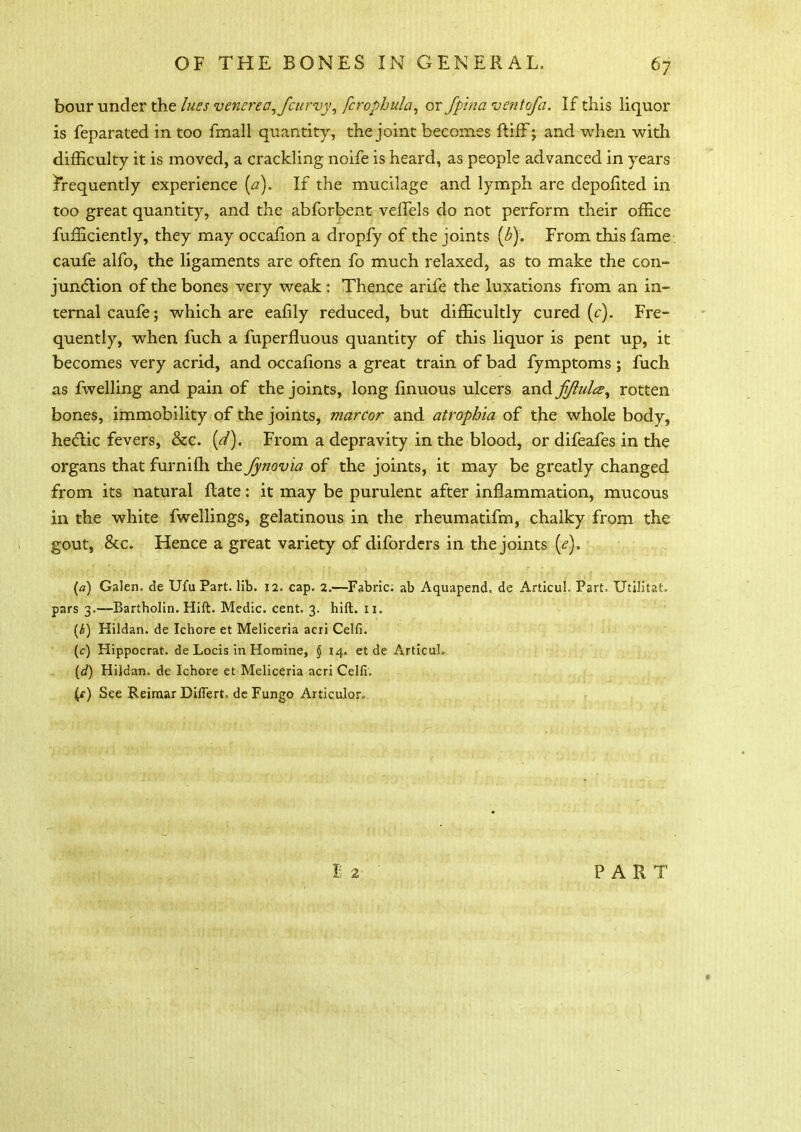 bour under the lues venerea, Jcurvy, fcrophula, or fpina ventofa. If this liquor is feparated in too fmall quantity, the joint becomes ftiff; and when with difficulty it is moved, a crackling noife is heard, as people advanced in years irequently experience (a). If the mucilage and lymph are depohted in too great quantity, and the abforbent veffels do not perform their office fufficiently, they may occafion a dropfy of the joints (b). From this fame , caufe alfo, the ligaments are often fo much relaxed, as to make the con- junction of the bones very weak : Thence arife the luxations from an in- ternal caufe; which are eafily reduced, but difficultly cured (c). Fre- quently, when fuch a fuperfluous quantity of this liquor is pent up, it becomes very acrid, and occafions a great train of bad fymptoms ; fuch as fwelling and pain of the joints, long finuous ulcers and fjlula, rotten bones, immobility of the joints, marcor and atrophia of the whole body, hectic fevers, &c. (d). From a depravity in the blood, or difeafes in the organs that furnifh the fynovia of the joints, it may be greatly changed from its natural ftate: it may be purulent after inflammation, mucous in the white fwellings, gelatinous in the rheumatifm, chalky from the gout, &c. Hence a great variety of diforders in the joints [e). (a) Galen, de Ufu Part. lib. 12. cap. 2.—Fabric; ab Aquapend. de Articul. Part. Utilitat, pars 3.—Bartholin. Hill. Medic, cent. 3. hift. 11. (b) Hildan. de Ichore et Meliceria acri Celfi. (c) Hippocrat. de Locis in Homine, § 14. et de Articul. {d) Hildan. de Ichore et Meliceria acri Celfi. {() See Reimar Diflert. de Fungo Articulor,