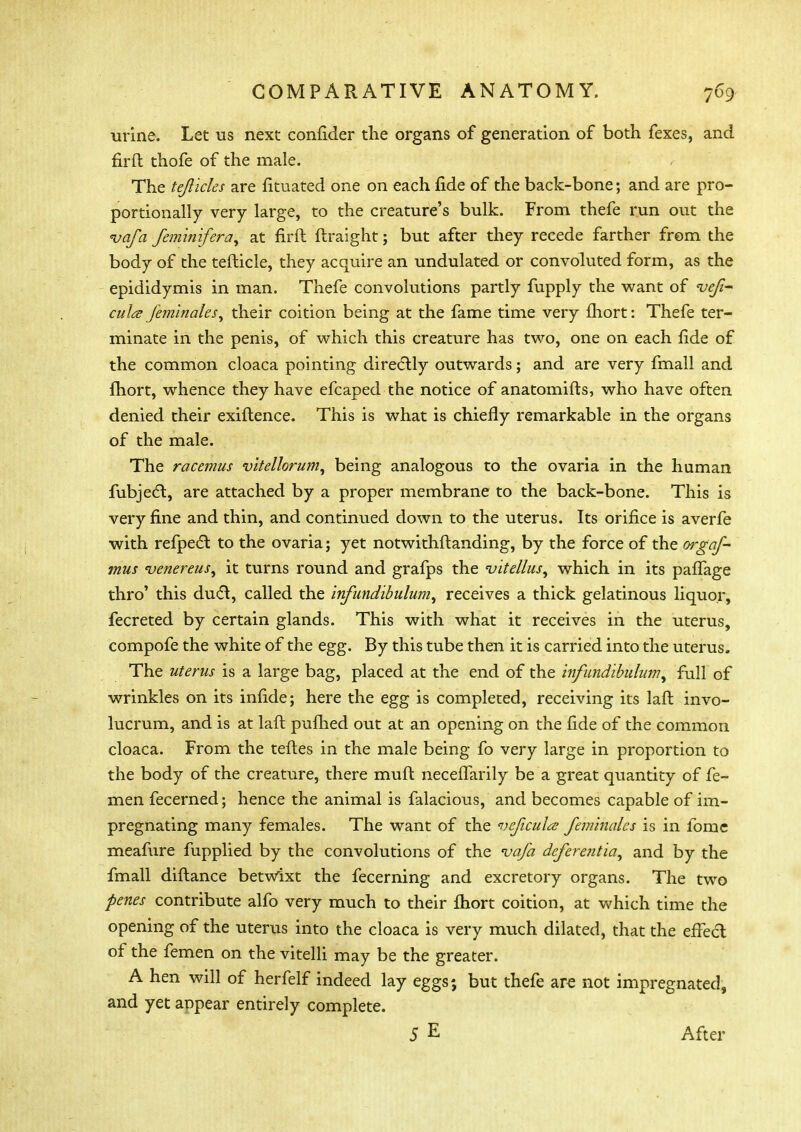 urine. Let us next confider the organs of generation of both fexes, and firft thofe of the male. r The tejlicles are fituated one on each fide of the back-bone; and are pro- portionally very large, to the creature's bulk. From thefe run out the vafa feminifera, at firft ftraight; but after they recede farther from the body of the tefticle, they acquire an undulated or convoluted form, as the epididymis in man. Thefe convolutions partly fupply the want of <vefi- cula feminales, their coition being at the fame time very fhort: Thefe ter- minate in the penis, of which this creature has two, one on each fide of the common cloaca pointing directly outwards; and are very fmall and fhort, whence they have efcaped the notice of anatomifts, who have often denied their exiftence. This is what is chiefly remarkable in the organs of the male. The racemus vitellorum, being analogous to the ovaria in the human fubject, are attached by a proper membrane to the back-bone. This is very fine and thin, and continued down to the uterus. Its orifice is averfe with refpedt to the ovaria; yet notwithstanding, by the force of the orgaf- mus venereus, it turns round and grafps the <vite/lus, which in its paffage thro' this duct, called the infundibulum, receives a thick gelatinous liquor, fecreted by certain glands. This with what it receives in the uterus, compofe the white of the egg. By this tube then it is carried into the uterus. The uterus is a large bag, placed at the end of the infundibulumfull of wrinkles on its infide; here the egg is completed, receiving its laft invo- lucrum, and is at laft pufhed out at an opening on the fide of the common cloaca. From the teftes in the male being fo very large in proportion to the body of the creature, there muft necelTarily be a great quantity of fe- men fecerned; hence the animal is falacious, and becomes capable of im- pregnating many females. The want of the njcficulte feminalcs is in fome meafure fupplied by the convolutions of the vafa deferent ia, and by the fmall diftance betwixt the fecerning and excretory organs. The two penes contribute alfo very much to their fhort coition, at which time the opening of the uterus into the cloaca is very much dilated, that the effect of the femen on the vitelli may be the greater. A hen will of herfelf indeed lay eggs; but thefe are not impregnated, and yet anpear entirely complete. 5 E After