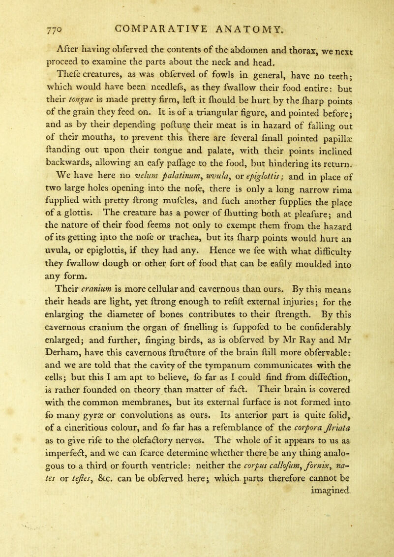 After having obferved the contents of the abdomen and thorax, we next proceed to examine the parts about the neck and head. Thefe creatures, as was obferved of fowls in general, have no teeth* which would have been needlefs, as they fwallow their food entire: but their tongue is made pretty firm, left it mould be hurt by the fharp points of the grain they feed on. It is of a triangular figure, and pointed before; and as by their depending pollute their meat is in hazard of falling out of their mouths, to prevent this there are feveral fmall pointed papillx ftanding out upon their tongue and palate, with their points inclined backwards, allowing an eafy paflage to the food, but hindering its return. We have here no velum palatinum, uvula, or epiglottis; and in place of two large holes opening into the nofe, there is only a long narrow rima fupplied with pretty ftrong mufcles, and fuch another fupplies the place of a glottis. The creature has a power of fhutting both at pleafure; and the nature of their food feems not only to exempt them from the hazard of its getting into the nofe or trachea, but its fharp points would hurt an uvula, or epiglottis, if they had any. Hence we fee with what difficulty they fwallow dough or other fort of food that can be eafily moulded into any form. Their cranium is more cellular and cavernous than ours. By this means their heads are light, yet ftrong enough to refift external injuries; for the enlarging the diameter of bones contributes to their ftrength. By this cavernous cranium the organ of fmelling is fuppofed to be confiderably enlarged; and further, finging birds, as is obferved by Mr Ray and Mr Derham, have this cavernous ftructure of the brain ftill more obfervable: and we are told that the cavity of the tympanum communicates with the cells; but this I am apt to believe, fo far as I could find from difTection, is rather founded on theory than matter of fact. Their brain is covered with the common membranes, but its external furface is not formed into fo many gyras or convolutions as ours. Its anterior part is quite folid, of a cineritious colour, and fo far has a refemblance of the corpora Jlriata as to give rife to the olefactory nerves. The whole of it appears to us as imperfect, and we can fcarce determine whether there be any thing analo- gous to a third or fourth ventricle: neither the corpus callofum, fornix, na- tes or tejles^ 8cc. can be obferved here; which parts therefore cannot be imagined