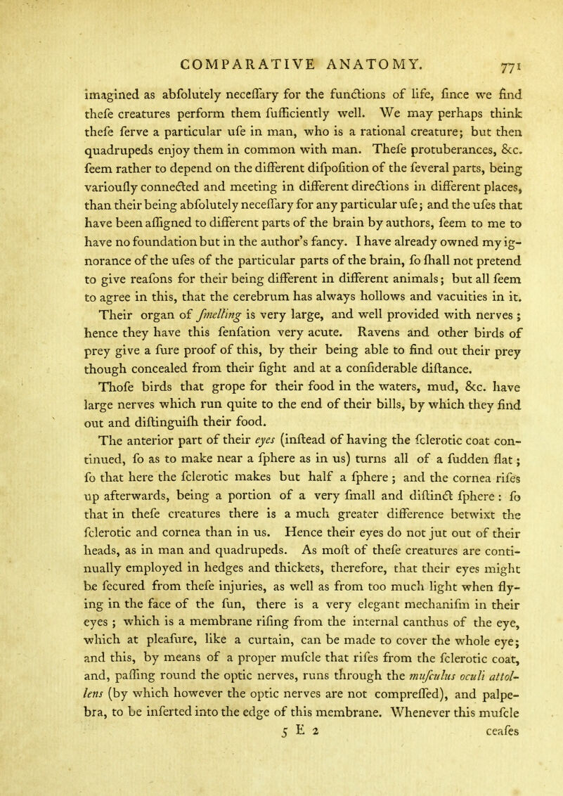 imagined as abfolutely neceffary for the functions of life, fince we And thefe creatures perform them fufEciently well. We may perhaps think thefe ferve a particular ufe in man, who is a rational creature; but then quadrupeds enjoy them in common with man. Thefe protuberances, &c. feem rather to depend on the different difpofition of the feveral parts, being varioufly connected and meeting in different directions in different places, than their being abfolutely necelTary for any particular ufe; and the ufes that have been afligned to different parts of the brain by authors, feem to me to have no foundation but in the author's fancy. I have already owned my ig- norance of the ufes of the particular parts of the brain, fo fhall not pretend to give reafons for their being different in different animals; but all feem to agree in this, that the cerebrum has always hollows and vacuities in it. Their organ of fmelling is very large, and well provided with nerves ; hence they have this fenfation very acute. Ravens and other birds of prey give a fure proof of this, by their being able to find out their prey though concealed from their fight and at a confiderable diftance. Thofe birds that grope for their food in the waters, mud, &c. have large nerves which run quite to the end of their bills, by which they find out and diflinguifh their food. The anterior part of their eyes (inflead of having the fclerotic coat con- tinued, fo as to make near a fphere as in us) turns all of a fudden flat; fo that here the fclerotic makes but half a fphere ; and the cornea riles up afterwards, being a portion of a very fmall and diftinct fphere : fo that in thefe creatures there is a much greater difference betwixt the fclerotic and cornea than in us. Hence their eyes do not jut out of their heads, as in man and quadrupeds. As molt of thefe creatures are conti- nually employed in hedges and thickets, therefore, that their eyes might be fecured from thefe injuries, as well as from too much light when fly- ing in the face of the fun, there is a very elegant mechanifm in their eyes ; which is a membrane riling from the internal canthus of the eye, which at pleafure, like a curtain, can be made to cover the whole eye; and this, by means of a proper mufcle that rifes from the fclerotic coat, and, paifmg round the optic nerves, runs through the mufcidus ocul'i attol- lens (by which however the optic nerves are not compreffed), and palpe- bra, to be inferted into the edge of this membrane. Whenever this mufcle 5 E 2 ceafes