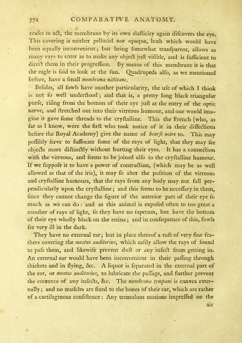 ceafes to act, the membrane by its own elafticity again difcovers the eye. This covering is neither pellucid nor opaque, both which would have been equally inconvenient; but being fomewhat tranfparent, allows as many rays to enter as to make any object juft vifible, and is fufficient to direct them in their progreffion. By means of this membrane it is that the eagle is faid to look at the fun. Quadrupeds alfo, as we mentioned before, have a fmall membrana niBitans, Befides, all fowls have another particularity, the ufe of which I think is not fo well underftood ; and that is, a pretty long black triangular purfe, rifing from the bottom of their eye juft at the entry of the optic nerve, and ftretched out into their vitreous humour, and one would ima- gine it gave fome threads to the cryftalline. This the French (who, as far as I know, were the firft who took notice of it in their diifections before the Royal Academy) give the name of bourfe noire to. This may pofTibly ferve to fufFocate fome of the rays of light, that they may fee objects more diftinctly without hurting their eyes. It has a connection with the vitreous, and feems to be joined alfo to the cryftalline humour. If we fuppofe it to have a power of contraction, (which may be as well allowed as that of the iris), it may fo alter the pofition of the vitreous and cryftalline humours, that the rays from any body may not fall per- pendicularly upon the cryftalline ; and this feems to be necelfary in them, fince they cannot change the figure of the anterior part of their eye fo much as we can do : and as this animal is expofed often to too great a number of rays of light, fo they have no tapecum, but have the bottom, of their eye wholly black on the retina; and in confequence of this, fowls fee very ill in the dark. They have no external ear; but in place thereof a tuft of very fine fea- thers covering the meatus auditorius^ which eafily allow the rays of found to pafs them, and likewife prevent duft or any infect from getting in. An external ear would have been inconvenient in their palling through thickets and in flyings &c. A liquor is feparated in the external part of the ear, or meatus auditorius^ to lubricate the paffage, and further prevent the entrance of any infects, &c. The membrajia tympani is convex exter- nally ; and no mufcles are fixed to the bones of their ear, which are rather of a cartilaginous confiftence : Any tremulous motions imprelled on the air