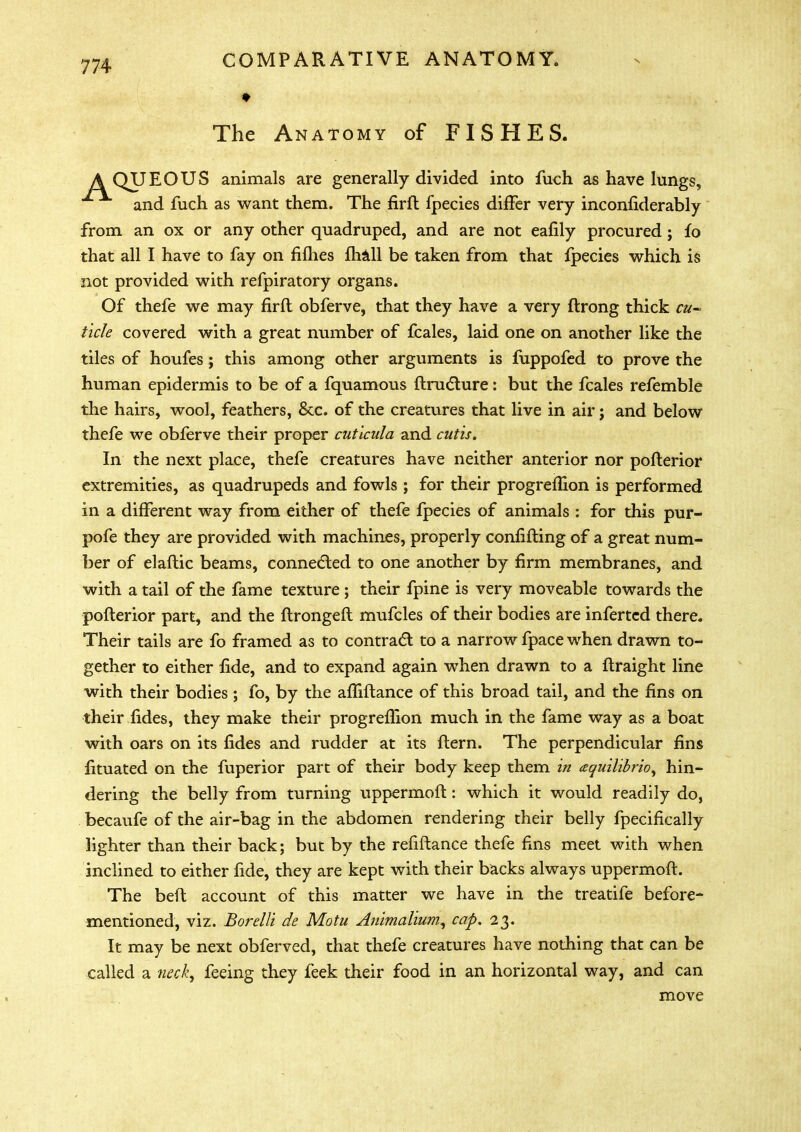The Anatomy of FISHES. A QUEOUS animals are generally divided into fuch as have lungs, and fuch as want them. The firfl fpecies differ very inconfiderably from an ox or any other quadruped, and are not eafily procured; fo that all I have to fay on fifties fhall be taken from that fpecies which is not provided with refpiratory organs. Of thefe we may firfl obferve, that they have a very flrong thick cu- ticle covered with a great number of fcales, laid one on another like the tiles of houfes; this among other arguments is fuppofed to prove the human epidermis to be of a fquamous ftructure: but the fcales refemble the hairs, wool, feathers, &c. of the creatures that live in air; and below thefe we obferve their proper cutlcida and cutis. In the next place, thefe creatures have neither anterior nor poflerior extremities, as quadrupeds and fowls ; for their progreflion is performed in a different way from either of thefe fpecies of animals : for this pur- pofe they are provided with machines, properly confifting of a great num- ber of elaftic beams, connected to one another by firm membranes, and with a tail of the fame texture; their fpine is very moveable towards the poflerior part, and the flrongefl mufcles of their bodies are inferted there. Their tails are fo framed as to contract to a narrow fpace when drawn to- gether to either fide, and to expand again when drawn to a ftraight line with their bodies ; fo, by the afTiflance of this broad tail, and the fins on their fides, they make their progreflion much in the fame way as a boat with oars on its fides and rudder at its flern. The perpendicular fins fituated on the fuperior part of their body keep them in aquilibrio, hin- dering the belly from turning uppermofl: which it would readily do, becaufe of the air-bag in the abdomen rendering their belly fpecifically lighter than their back; but by the refiflance thefe fins meet with when inclined to either fide, they are kept with their backs always uppermofl. The beft account of this matter we have in the treatife before- mentioned, viz. Bordli de Motu Animalium, cap, 23. It may be next obferved, that thefe creatures have nothing that can be called a wl, feeing they feek their food in an horizontal way, and can move