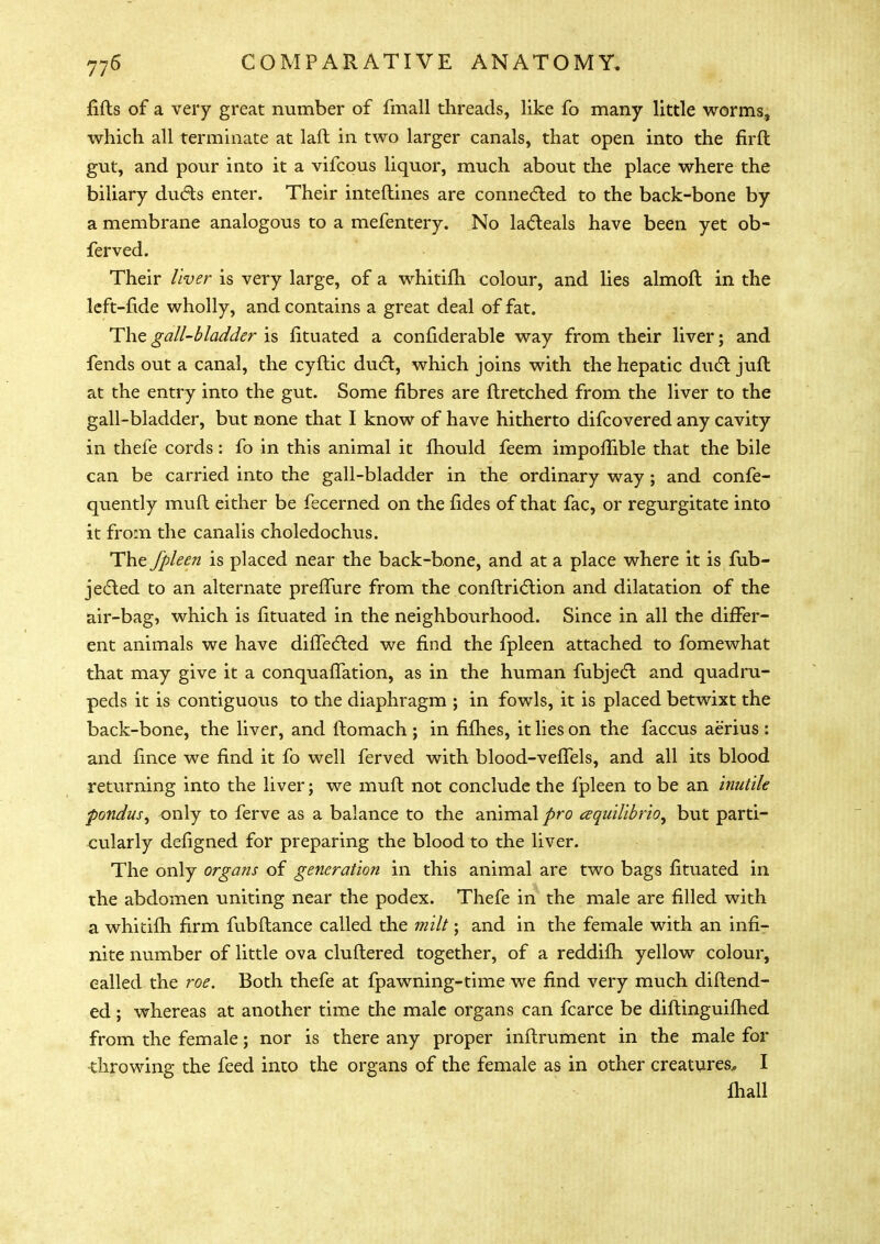 fills of a very great number of fmall threads, like fo many little worms, which all terminate at laft in two larger canals, that open into the firft gut, and pour into it a vifcous liquor, much about the place where the biliary ducts enter. Their interlines are connected to the back-bone by a membrane analogous to a mefentery. No lacleals have been yet ob- ferved. Their liver is very large, of a whitilh colour, and lies almoft in the left-fide wholly, and contains a great deal of fat. The gall-bladder is fituated a considerable way from their liver; and fends out a canal, the cyltic duel, which joins with the hepatic duel juft at the entry into the gut. Some fibres are ftretched from the liver to the gall-bladder, but none that I know of have hitherto difcovered any cavity in thefe cords: fo in this animal it mould feem impolfible that the bile can be carried into the gall-bladder in the ordinary way ; and confe- quently mull either be fecerned on the fides of that fac, or regurgitate into it from the canalis choledochus. The fpleen is placed near the back-bone, and at a place where it is sub- jected to an alternate preflure from the conltriclion and dilatation of the air-bag, which is fituated in the neighbourhood. Since in all the differ- ent animals we have differed we find the fpleen attached to fomewhat that may give it a conquaflation, as in the human fubjecT: and quadru- peds it is contiguous to the diaphragm ; in fowls, it is placed betwixt the back-bone, the liver, and ftomach ; in fifties, it lies on the faccus aerius : and fince we find it fo well ferved with blood-velfels, and all its blood returning into the liver; we mull not conclude the fpleen to be an inutile pondus, only to ferve as a balance to the animal pro cequilibrio, but parti- cularly defigned for preparing the blood to the liver. The only organs of generation in this animal are two bags fituated in the abdomen uniting near the pod ex. Thefe in the male are filled with a whitilh firm fubllance called the milt; and in the female with an infi- nite number of little ova cluftered together, of a reddilh yellow colour, called the roe. Both thefe at fpawning-time we find very much diftend- ed; whereas at another time the male organs can fcarce be diflinguilhed from the female; nor is there any proper inllrument in the male for throwing the feed into the organs of the female as in other creatures., I mall