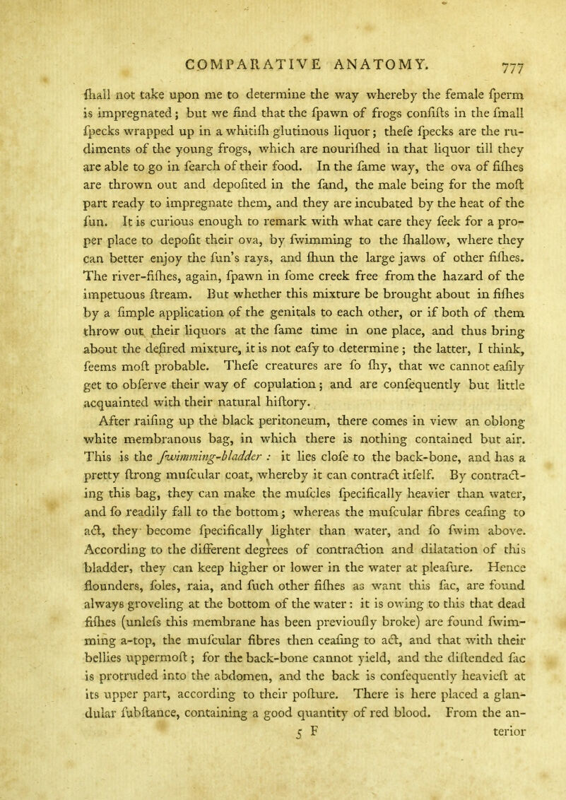 lliall not take upon me to determine the way whereby the female fperm is impregnated; but we find that the fpawn of frogs confifts in the fmall fpecks wrapped up in a whitifh glutinous liquor; thefe fpecks are the ru- diments of the young frogs, which are nourifhed in that liquor till they are able to go in fearch of their food. In the fame way, the ova of fifties are thrown out and depofited in the fand, the male being for the moft part ready to impregnate them, and they are incubated by the heat of the fun. It is curious enough to remark with what care they feek for a pro- per place to depofit their ova, by fwimming to the fhallow, where they can better enjoy the fun's rays, and ftmn the large jaws of other fifties. The river-fifties, again, fpawn in fome creek free from the hazard of the impetuous ftream. But whether this mixture be brought about in fifties by a fimple application of the genitals to each other, or if both of them throw out their liquors at the fame time in one place, and thus bring about the dejrred mixture, it is not eafy to determine ; the latter, I think, feems moft probable. Thefe creatures are fo ftiy, that we cannot eafily get to obferve their way of copulation; and are confequently but little acquainted with their natural hiftory., After railing up the black peritoneum, there comes in view an oblong white membranous bag, in which there is nothing contained but air. This is the fwimming-b ladder : it lies clofe to the back-bone, and has a pretty ftrong mufcular coat, whereby it can contract itfelf. By contract- ing this bag, they can make the mufcles fpecifically heavier than water, and fo readily fall to the bottom; whereas the mufcular fibres ceafing to act, they become fpecifically lighter than water, and fo fwim above. m ^ . .... According to the different degrees of contraction and dilatation of this bladder, they can keep higher or lower in the water at pleafure. Hence flounders, foles, raia, and fuch other fifties as want this fac, are found always groveling at the bottom of the water : it is owing to this that dead fifties (unlefs this membrane has been previously broke) are found fwim- ming a-top, the mufcular fibres then ceafing to act, and that with their bellies uppermoft ; for the back-bone cannot yield, and the diftended fac is protruded into the abdomen, and the back is confequently heavier! at its upper part, according to their pofture. There is here placed a glan- dular fubftance, containing a good quantity of red blood. From the an- 5 F terior