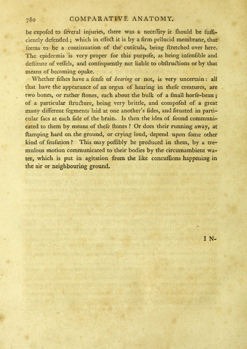 be expofed to feveral injuries, there was a necefiity it fhould be fufE- ciently defended ; which in effect it is by a firm pellucid membrane, that feems to be a continuation of the cuti'cula, being ftretched over here. The epidermis is very proper for this purpofe, as being infenfible and deftitute of veffels, and confequently not liable to obftructions or by that means of becoming opake. Whether fifhes have a fenfe of hearing or not, is very uncertain: all that have the appearance of an organ of hearing in thefe creatures, are two bones, or rather ftones, each about the bulk of a fmall horfe-bean ; of a particular ftrudhire, being very brittle, and compofed of a great many different fegments laid at one another's fides, and fituated in parti- cular facs at each fide of the brain. Is then the idea of found communi- cated to them by means of thefe ftones ? Or does their running away, at {tamping hard on the ground, or crying loud, depend upon fome other kind of fenfation ? This may poffibly be produced in them, by a tre- mulous motion communicated to their bodies by the circumambient wa- ter, which is put in agitation from the like concufilons happening in the air or neighbouring ground. I N-