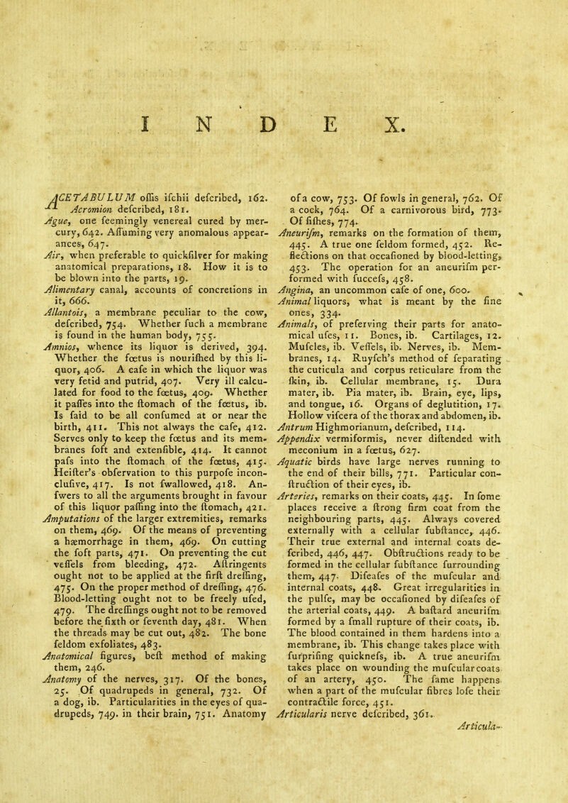 INDEX. ACETABULUM offis ifchii defcribed, 162. Acromion defcribed, 181. Ague, one feemingly venereal cured by mer- cury, 642. Affuming very anomalous appear- ances, 647. Air, when preferable to quickfilver for making anatomical preparations, 18. How it is to be blown into the parts, 19. Alimentary canal, accounts of concretions in it, 666. Allantois, a membrane peculiar to the cow, defcribed, 754. Whether fuch a membrane is found in the human body, 755. Amnios, whence its liquor is derived, 394. Whether the foetus is nourifhed by this li- quor, 406. A cafe in which the liquor was very fetid and putrid, 407. Very ill calcu- lated for food to the foetus, 409. Whether it paffes into the ftomach of the foetus, ib. Is faid to be all confumed at or near the birth, 411. This not always the cafe, 412. Serves only to keep the foetus and its mem- branes foft and extenfible, 414. It cannot pafs into the ftomach of the foetus, 415. Heifter's obfervation to this purpofe incon- clufive, 417. Is not fwallowed, 418. An- fwers to all the arguments brought in favour of this liquor paffing into the ftomach, 421. Amputations of the larger extremities, remarks on them, 469. Of the means of preventing a haemorrhage in them, 469- On cutting the foft parts, 471. On preventing the cut veflels from bleeding, 472. Aflringents ought not to be applied at the firft dreffing, 475. On the proper method of dreffing, 476. Blood-letting ought not to be freely ufed, 479. The dreffings ought not to be removed before thefixth or feventh day, 481. When the threads may be cut out, 482. The bone feldom exfoliates, 483. Anatomical figures, beft method of making them, 246. Anatomy of the nerves, 317. Of the bones, 25. Of quadrupeds in general, 732. Of a dog, ib. Particularities in the eyes of qua- drupeds, 749. in their brain, 751. Anatomy of a cow, 753. Of fowls in general, 762. Of a cock, 764. Of a carnivorous bird, 773. Of fifhes, 774. Aneurifm, remarks on the formation of them, 445. A true one feldom formed, 452. Re- flections on that occafioned by blood-letting, 453. The operation for an aneurifm per- formed with fuccefs, 458. Angina, an uncommon cafe of one, 6oo» Animal liquors, what is meant by the fine ones, 334. Animals, of preserving their parts for anato- mical ufes, 11. Bones, ib. Cartilages, 12. Mufcles, ib. Veffels, ib. Nerves, ib. Mem- branes, 14. Ruyfch's method of feparating the cuticula and corpus reticulare from the lkin, ib. Cellular membrane, 15. Dura mater, ib. Pia mater, ib. Brain,, eye, lips, and tongue, 16. Organs of deglutition, 17. Hollow vifcera of the thorax and abdomen, ib. Antrum Highmorianurn, defcribed, 114. Appendix vermiformis, never diftended with, meconium in a foetus, 627. Aquatic birds have large nerves running to the end of their bills, 771. Particular con- struction of their eyes, ib. Arteries, remarks on their coats, 445. In fome places receive a ftrong firm coat from the neighbouring parts, 445. Always covered externally with a cellular fubftance,. 446. Their true external and internal coats de- fcribed, 446, 447. Obstructions ready to be formed in the cellular fubftance furrounding them, 447, Difeafes of the mufcular and internal coats, 448. Great irregularities in the pulfe, may be occafioned by difeafes of the arterial coats, 449. A baftard aneurifm formed by a fmall rupture of their coats, ib. The blood contained in them hardens into a membrane, ib. This change takes place with furprifing quicknefs, ib. A true aneurifm takes place on wounding the mufcular coats of an artery, 450. The fame happens when a part of the mufcular fibres lofe their, contractile force, 451. Articularis nerve defcribed, 361. Articula-