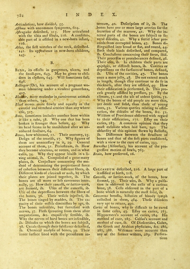 Articulations, how divided, 55. Afibma with uncommon fymptoms, 604. Aftragalus defcribed, 215. How articulated with the tibia and fibula, 216. A confider-, able part of it offified in a new-born infant, 216. Atlas, the firft vertebra of the neck, defcribed. 141. Its appearance in new-born children, B. BaRK, its effects in gangrenes, ulcers, and the fmall-pox, 643. May be given to chil- dren in clyfters, 645. Will fometimes fail, 646. Bellinger (Dr), his account of a pregnant wo- man labouring under a virulent gonorrhoea, 4°7' •'. I BlaMer, more mufcular in carnivorous animals than others, 740. Blood moves .more flowly and equally in the carotid and vertebral arteries than any where elfe, 317. Bone, fometimes includes another bone within it like a tube, 38. Why one that has been broken is ftronger than before, 45. Why its head feems to be annihilated after an un- reduced fracture, 64. Bones, how whitened, 11. Their anatomy, 25. Defign of the treatife, 27. Why figures of them are unneceffary in it, 29. General account of them, 31. Periofteum, ib. How they become ulcerous, or rotten, and in what cafes, 34. Why they appear bluifh in a li- ving animal, ib. Compofed of a great many plates, ib. Conjecture concerning the me- thod of determining the proportional force of cohefion between their different fibres, ib. Different kinds of claviculi or nails, by which their plates are joined together, ib. The bones are all more or lefs cavernous inter- nally, 35. How their cancelli, or lattice-work, are formed, ib. Ufes of the cancelli, ib. Ufe of the depreffions between the fibres of the bones, 36. Their veflels injected, ib. The bones tinged by madder, ib. The ca- pacity of their veflels diminifhes by age, ib. The bones infenfible, but furnifhed with nerves, 37. Flelh fprouting from them after amputations, &c. exquifiJely fenfible, ib. Why the nerves of hard bones are infenfible, ib. Difeafes to which the bones are fubject, 38. Canals through their fubftance defcribed, ib. Chemical analyfis of bones, 39. Their inner furface lined with the periofteum in- ternum, 40. Defcription of it, ib. The .bones have one or more large arteries for the fecretion of the marrow, 41. Why the in- ternal parts of the bones are fubject to fe- veral difeafes, 42. Why a foetid ichor pro- ceeds from corrupted bones, 43. Bones di- ftinguifhed into broad or flat, and round, 44. Both thefe kinds defcribed, and compared, ib. Conclufions concerning their force, ibid. Their procefTes or protuberances defined, 46. Their ufes, ib. In children thefe parts are epiphyfes, or diftinct bones, ib. Cavities or depreffions on the furfaces of bones, defined, ib. Ufes of the cavities, 47. The bones once a mere jelly, 48. Do not extend much in length, though tliey continue to do fo in thicknefs, after they are offified, 49. How their oflification is performed, ib. This pro- cefs greatly affifted by preflure, 50. By the climate, 51. and the ufe of ardent fpirits, 52. 1 Why the bones of old people are more thin, yet denfe and folid, than thofe of young ones, 51. Various queries relating to oflifi- cation, the difeafes of the bones, &c. 52. Wifdom of Providence obferved with regard to their oflification, 171. Effay on their caries, 283. A common opinion that they muft exfoliate when laid bare, 290. The abfurdity of this opinion fhewn by Bellofte, ib. Difference between the ftrudture of bones and that of the foft parts confidered, with a view to the cure of caries, 293. Borrellus (Alfonfus), his account of the pro- greffive motion of fowls, 763. Brain, how preferved, 16. C Calcaneum defcribed, 216. A large part of it offified at birth, 218. Cancelli, or lattice-work, of the bones, how formed, 35. Their ufes, ib. Why a pulfa- tion is obferved in the cells of a carious bone, 38. Cells obferved in the part of a bone which is naturally the moft folid, ib. Cancerous breafts, hiftories of bloody lymph collected in them, 484. Thefe diforders very apt to return, 490. Caries of bones, why fo difficult to be cured in fome cafes, 43. Effay on caries, 283. Hippocrates's account of caries, 284. His method of cure, 285. Cejfus's account and method of cure, ib. Of Diofcorides, Galen, the Greek and Arabian phyficians, &c. 286, 287, 288. Wifeman more accurate than any of the former writers, -289. Perfora- tions