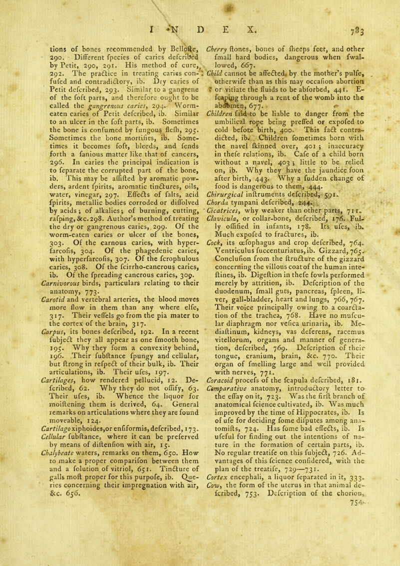 tions of bones recommended by Bellpfte, 290. - Different fpecies of caries defcribed by Petit, 290, 291. His method of cure, 292. The practice in treating caries con- ' fufed and contradictory, ib. Dry caries of Petit defcribed, 293. Similar to a gangrene of the foft parts, and therefore ought to be called the gangrenous caries, 294. Worm- eaten caries of Petit defcribed, ib. Similar to an ulcer in the foft parts, ib. Sometimes the bone is confumed by fungous flefh, 295. Sometimes the bone mortifies, ib. Some- times it becomes foft, bleeds, and fends forth a fanious matter like that of cancers, 296. In caries the principal indication is to feparate the corrupted part of the bone, ib. This may be afnfted by aromatic pow- ders, ardent fpirits, aromatic tinctures, oils, water, vinegar, 297. Effects of falts, acid fpirits, metallic bodies corroded or diffolved by acids ; of alkalies; of burning, cutting, rafping, 8cc. 298. Author's method of treating the dry or gangrenous caries, 299. Of the worm-eaten caries or ulcer of the bones, 303. Of the carnous caries, with hyper- farcofis, 304. Of the phagedenic caries, with hyperfarcofis, 307. Of the fcrophulous caries, 308. Of the fcirrho-cancrous caries, ib. Of the fpreading cancrous caries, 309. Carnivorous birds, particulars relating to their anatomy, 773. Carotid and vertebral arteries, the blood moves more flow in them than any where elfe, 317. Their veffels go from the pia mater to the cortex of the brain, 317. Carpus, its bones defcribed, 192. In a recent fubject they all appear as one fmooth bone, 195. Why they form a convexity behind, 196. Their fubftance fpungy and cellular, but ftrong in refpect of their bulk, ib. Their articulations, ib. Their ufes, 197. Cartilages, how rendered pellucid, 12. De- fcribed, 62. Why they do not offify, 63. Their ufes, ib. Whence the liquor for moiftening them is derived, 64. General remarks on articulations where they are found moveable, 124. Cartilago xiphoides,or enfiformis, defcribed, 173. Cellular fubftance. where it can be preferved by means of diftenfion with air, 15. Chalybeate waters, remarks on them, 650. How to make a proper comparifon between them and a folution of vitriol, 651. Tincture of galls moft proper for this purpofe, ib. Que- ries concerning their impregnation with air, &c. 65O. Cherry ftones, bones of fheeps feet, and other fmall hard bodies, dangerous when fwal- lowed, 667. Child cannot be affected* by the mother's pulfe, otherwife than as this may occafion abortion I or vitiate the fluids to be abforbed, 441. E- fca,pyjg through a rent of the womb into the abofemen, 677. r- Children faidto be liable to danger from the umbilical rope being preffed of expofed to cold befote birth, 400. This fact contra- dicted, ib. Children fometimes born with the navel fkinned over, 401 ; inaccuracy in thefe relations, ib. Cafe of a child bom without a navel, 403 ; little to be relied on, ib. Why they have the jaundice foon after birth, 443. Why a fudden change of food is dangerous to them, 444. Chirurgical inftruments defcribed, 591. Chorda tympani defcribed, 244. Cicatrices, why weaker than other parts, 7it~ Clavicula, or collar-bone, defcribed, 176. Ful- ly oflified in infants, 178. Its ufes, ib. Much expofed to fractures, ib. Cock, its cefophagus and crop defcribed, 764. Ventriculus fuccenturiatus, ib. Gizzard, 765. Conclufion from the ftructure of the gizzard concerning the villous coat of the human inte- ftines, ib. Digeftion in thefe fowls performed merely by attrition, ib. Defcription of the duodenum, fmall guts, pancreas, fpleen, li- ver, gall-bladder, heart and lungs, j66, 767. Their voice principally owing to a coarcta- tion of the trachea, 768. Have no mufcu- lar diaphragm nor vefica urinaria, ib. Me- diaftinum, kidneys, vas deferens, racemus vitellorum, organs and manner of genera- tion, defcribed, 769. Defcription of their tongue, cranium, brain, &c. 770. Their organ of fmelling large and well provided with nerves, 771. Coracoid procefs of the fcapula defcribed, 181. Csmparative anatomy, introductory letter to the effay on it, 723. Was the firft branch of anatomical fcience cultivated, ib. Was much improved by the time of Hippocrates, ib. Is of ufe for deciding fome difputes among ana- tomifts, 724. Has fome bad effects, ib. Is ufeful for finding out the intentions of na- ture in the formation of certain parts, ib. No regular treatife on this fubject, 726. Ad- vantages of this fcience confidered,. with the plan of the treatife, 729—731. Cortex encephali, a liquor feparated in it, 333. Cow, the form of the uterus in that animal de- fcribed, 753. Defcription of the chorion, 754-