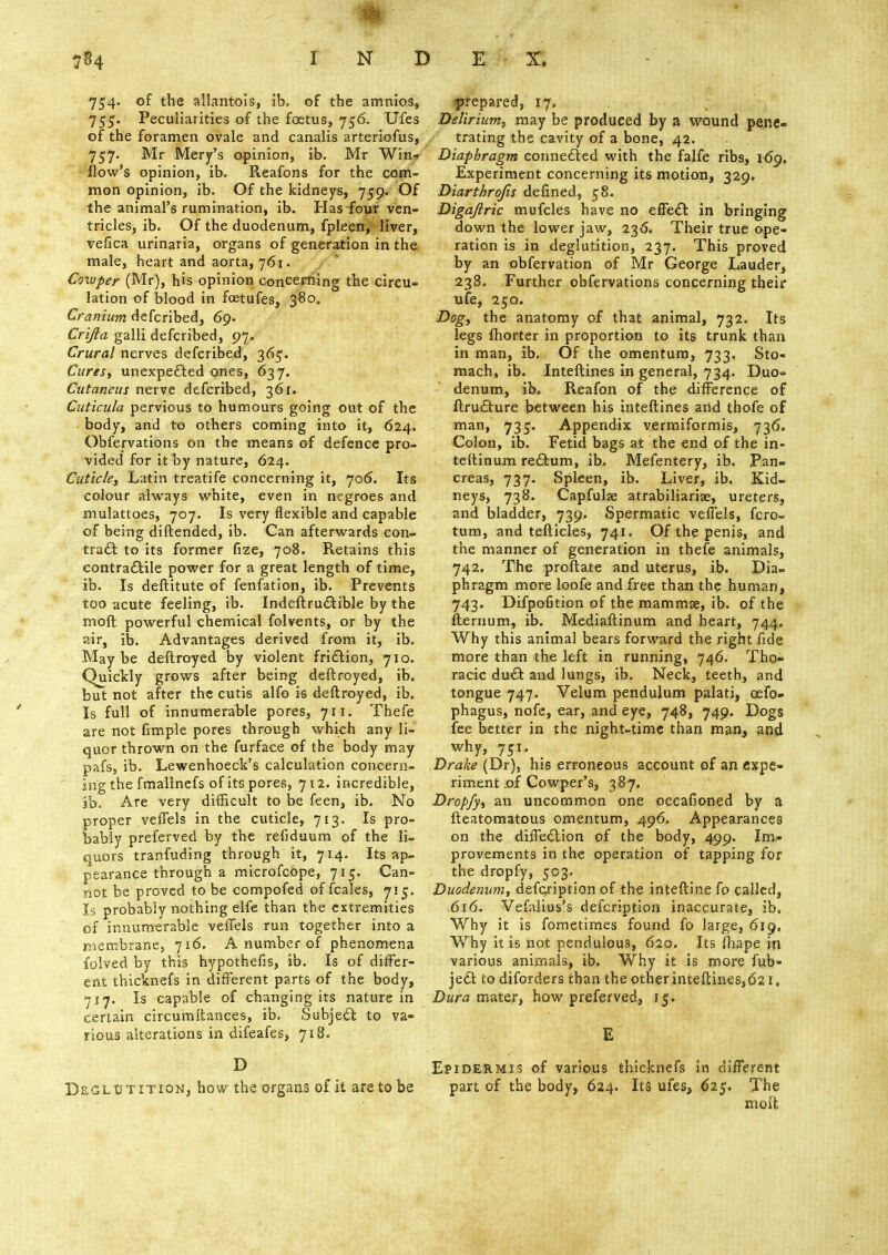 754. of the allantois, ib. of the amnios, 755. Peculiarities of the foetus, 756. Ufes of the foramen ovale and canalis arteriofus, 757. Mr Mery's opinion, ib. Mr Win* flow's opinion, ib. Reafons for the com- mon opinion, ib. Of the kidneys, 759. Of the animal's rumination, ib. Has four ven- tricles, ib. Of the duodenum, fpleen, liver, vefica urinaria, organs of generation in the male, heart and aorta, 761. Cowper (Mr), his opinion concerning the circu- lation of blood in foetufes, 380. Cranium defcribed, 69. Crijla galli defcribed, 97. Crural nerves defcribed, 365. Cures, unexpected ones, 637. Cutaneus nerve defcribed, 361. Cuticula pervious to humours going out of the body, and to others coming into it, 624. Obfervations on the means of defence pro- vided for it by nature, 624. Cuticle, Latin treatife concerning it, 706. Its colour always white, even in negroes and mulattoes, 707. Is very flexible and capable of being diftended, ib. Can afterwards con- tract: to its former fize, 708. Retains this contractile power for a great length of time, ib. Is deftitute of fenfation, ib. Prevents too acute feeling, ib. Indeftructible by the moft powerful chemical folvents, or by the air, ib. Advantages derived from it, ib. Maybe deftroyed by violent friction, 710. Quickly grows after being deftroyed, ib. but not after the cutis alfo is deftroyed, ib. Is full of innumerable pores, 711. Thefe are not fimple pores through which any li- quor thrown on the furface of the body may pafs, ib. Lewenhoeck's calculation concern- ing the fmallnefs of its pores, 712. incredible, ib. Are very difficult to be feen, ib. No proper veffels in the cuticle, 713. Is pro- bably preferved by the refiduum of the li- quors tranfuding through it, 714. Its ap- pearance through a microfcope, 715. Can- not be proved to be compofed of fcales, 715. Is probably nothing elfe than the extremities of innumerable veffels run together into a membrane, 716. A number of phenomena folved by this hypothefis, ib. Is of differ- ent thicknefs in different parts of the body, 717. Is capable of changing its nature in certain circumiiances, ib. Subject to va- rious alterations in difeafes, 718. D Deglutition, how the organs of it are to be prepared, 17, Delirium, may be produced by a wound pene- / trating the cavity of a bone, 42. Diaphragm connected with the falfe ribs, 169, Experiment concerning its motion, 329. Diarthrojis defined, 58. Digajlric mufcles have no effect in bringing down the lower jaw, 236. Their true ope- ration is in deglutition, 237. This proved by an obfervation of Mr George Lauder, 238. Further obfervations concerning their ufe, 250. Dog, the anatomy of that animal, 732. Its legs fhorter in proportion to its trunk than in man, ib. Of the omentum, 733. Sto- mach, ib. Interlines in general, 734. Duo=> denum, ib. Reafon of the difference of ftructure between his inteftines and thofe of man, 735. Appendix vermiformis, 736. Colon, ib. Fetid bags at the end of the in- teftinum rectum, ib. Mefentery, ib. Pan- creas, 737. Spleen, ib. Liver, ib. Kid- neys, 738. Capfulse atrabiliarije, ureters, and bladder, 739. Spermatic veffels, fcro- tum, and tefticles, 741. Of the penis, and the manner of generation in thefe animals, 742. The proftate and uterus, ib. Dia- phragm more loofe and free than the human, 743. Difpofition of the mammse, ib. of the llermim, ib. Mediaftinum and heart, 744. Why this animal bears forward the right fide more than the left in running, 746. Tho- racic duct and lungs, ib. Neck, teeth, and tongue 747. Velum pendulum palati, osfo- phagus, nofe, ear, and eye, 748, 749. Dogs fee better in the night-time than man, and why, 751. Drake (Dr), his erroneous account of an expe- riment of Cowper's, 387. Dropfy, an uncommon one occafioned by a fteatomatous omentum, 496. Appearances on the dixTection of the body, 499. Im- provements in the operation of tapping for the dropfy, 503. Duodenum, defoription of the inteftine fo called, 616. Vefalius's defcription inaccurate, ib. Why it is fometimes found fo large, 619, Why it is not pendulous, 620. Its fhape in various animals, ib. Why it is more fub- ject to diforders than the other inteftines,021, Dura mater, how preferved, 15. E Epidermis of various thicknefs in different part of the body, 624. Its ufes5 625. The molt