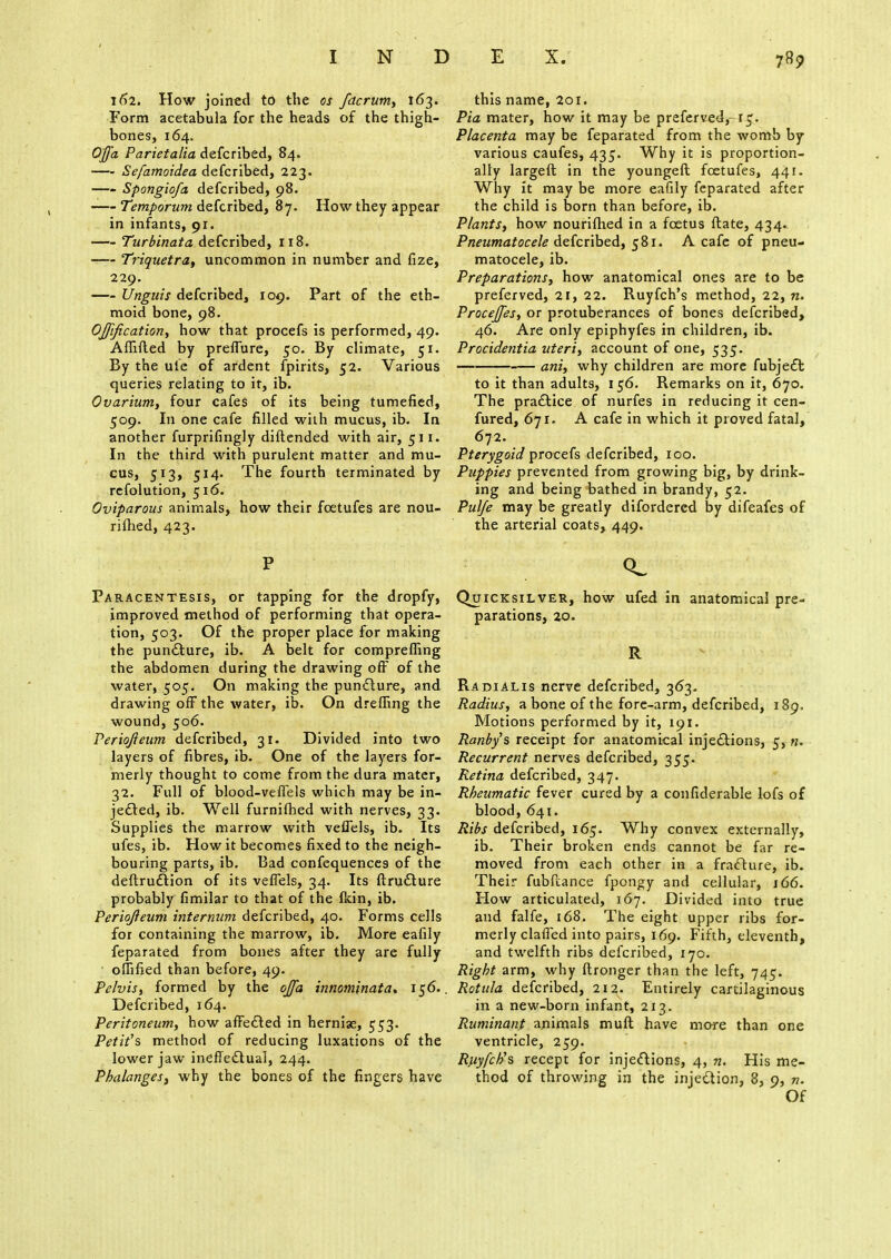 162. How joined to the os fdcrum, 163. Form acetabula for the heads of the thigh- bones, 164. O'ffa Parietalia defcribed, 84. Sefamoidea defcribed, 223. Spongiofa defcribed, 98. -—Temporum defcribed, 87. How they appear in infants, 91. Turbinata defcribed, 118. Triquetra, uncommon in number and fize, 229. Unguis defcribed, 109. Part of the eth- moid bone, 98. Ojjification, how that procefs is performed, 49. Affifted by preffure, 50. By climate, 51. By the ule of ardent fpirits, 52. Various queries relating to it, ib. Ovarium, four cafes of its being tumefied, 509. In one cafe filled with mucus, ib. In another furprifingly diftended with air, 511. In the third with purulent matter and mu- cus, 513, 514- The fourth terminated by refolution, 516. Oviparous animals, how their fcetufes are nou- rished, 423. P Paracentesis, or tapping for the dropfy, improved method of performing that opera- tion, 503. Of the proper place for making the puncture, ib. A belt for compreffing the abdomen during the drawing off of the water, 505. On making the puncture, and drawing off the water, ib. On dreffing the wound, 506. Periqfieum defcribed, 31. Divided into two layers of fibres, ib. One of the layers for- merly thought to come from the dura mater, 32. Full of blood-veffels which may be in- jected, ib. Well furnifhed with nerves, 33. Supplies the marrow with veffels, ib. Its ufes, ib. How it becomes fixed to the neigh- bouring parts, ib. Bad confequences of the deftrudtion of its veffels, 34. Its ftrudture probably fimilar to that of the fkin, ib. Periofteum internum defcribed, 40. Forms cells for containing the marrow, ib. More eafily feparated from bones after they are fully oflified than before, 49. Pelvis, formed by the ojfa innominata. 156.. Defcribed, 164. Peritoneum, how affected in herniae, 553. Petit's method of reducing luxations of the lower jaw ineffectual, 244. Phalanges, why the bones of the fingers have this name, 201. Pia mater, how it may be preferved,-15. Placenta may be feparated from the womb by various caufes, 435. Why it is proportion- ally largeft in the youngeft fcetufes, 441. Why it may be more eafily feparated after the child is born than before, ib. Plants, how nourifhed in a foetus ftate, 434.. Pneumatocele defcribed, 581. A cafe of pneu- matocele, ib. Preparations, how anatomical ones are to be preferved, 21, 22. Ruyfch's method, 22, n. Procejfes, or protuberances of bones defcribed, 46. Are only epiphyfes in children, ib. Procidentia uteri, account of one, 535. ani, why children are more fubject to it than adults, 156. Remarks on it, 670. The practice of nurfes in reducing it cen- fured, 671. A cafe in which it proved fatal, 672. Pterygoid procefs defcribed, 100. Puppies prevented from growing big, by drink- ing and being bathed in brandy, 52. Pulfe may be greatly difordered by difeafes of the arterial coats, 449. Quicksilver, how ufed in anatomical pre- parations, 20. R Radial is nerve defcribed, 363. Radius, a bone of the fore-arm, defcribed, 189. Motions performed by it, 191. Ranby's receipt for anatomical injections, 5, n. Recurrent nerves defcribed, 355. Retina defcribed, 347. Rheumatic fever cured by a confiderable lofs of blood, 641. Ribs defcribed, 165. Why convex externally, ib. Their broken ends cannot be far re- moved from each other in a fracture, ib. Their fubftance fpongy and cellular, 166. How articulated, 167. Divided into true and falfe, 168. The eight upper ribs for- merly claffed into pairs, 169. Fifth, eleventh, and twelfth ribs defcribed, 170. Right arm, why ftronger than the left, 745. Rottila defcribed, 212. Entirely cartilaginous in a new-born infant, 213. Ruminant animals muft have more than one ventricle, 259. Rfiyfch's recept for injections, 4, n. His me- thod of throwing in the injection, 8, 9, n. Of