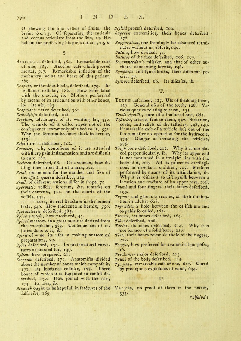 Of fhewing the fine veffels of fruits, the brain, &c. 13. Of feparating the cuticula and corpus reticulare from the fkin, 14. His balfam for preferving his preparations, 23, n. S Sarcocele defcribed, 584. Remarkable cure of one, 585. Another cafe which proved mortal, 587. Remarkable inflation of the mefen'-ery, veins and heart of this patient, 589. . . - Scapula^ or fhoulder-blade, defcribed, 179. Its fubftance cellular, 182. How articulated with the clavicle, ib. Motions performed by means of its articulation with other bones, ib. Its ufe, 183. Scapularis nerve defcribed, 361. Schindylcfis defcribed, 106. Scrotum, advantages of its wanting fat, 550. The wrinkle of it called raphe not of the confequence commonly afcribed to it, 551. Why the fcrotum becomes thick in hernia?, 553- Sella turcica defcribed, 102. Shoulder, why contufions of it are attended with {harp pain,inflammation, and are difficult to cure, 181. Skeleton defcribed, 68. Of a woman, how di- ftinguifhed from that of a man, 225. Skull, uncommon for the number and fize of the ojfa triquetra defcribed, 229. Skulls of different nations differ in fhape, 70. Spermatic veffels, fcrotum, &c. remarks on their contents, 541. on the courfe of the veffels, 542. ■ cord, its real ftrudture in the human body, 546. How thickened in hernias, 556. Spermatocele defcribed, 583. Spina ventofa, how produced, 43. Spinal marrow, in a great meafure derived from the encephalon, 323. Confequences of in- juries done to it, ib. Spirit of wine, its ufes in making anatomical preparations, 22. Spine defcribed, 134. Its preternatural curva- tures accounted for, 139. Spleen, how prepared, 20. Sternum defcribed, 171. Anatomifts divided about the number of bones which compofe it, 171. Its fubftance cellular, 172. Three bones of which it is fuppofed to confift de- fcribed, 172. How joined with the ribs, 174. Its ufes, ib. Stomach ought to be kept full in fraftures of the falfe.ribs, 169. Styloid procefs defcribed, 100. Superior extremities, their bones defcribed 176. Suppuration, one feemingly far advanced termi- nates without an abfcefs, 640. Suture, how divided, 55. Sutures of the face defcribed, 106, 107. Swammerdam's miftake, and that of other au- thors, concerning hernise, 546. Symphyfis and fynarthrofis, their different fpe- cies, 57. Synovia defcribed, 66. Its difeafes, ib. T. Teeth defcribed, 125. Ufe of {bedding them, 127. General ufes of the teeth, 128. Va- rious queries relating to them, 131. Tendo Achillis, cure of a fractured one, 66r. Tefticles, arteries fent to them, 547. Situation, coats, and veffels of the tefticles, 548, 549. Remarkable cafe of a tefticle left out of the fcrotum after an operation for the hydrocele, 573. Danger of irritating the tefticles, 575- Thigh-bone defcribed, 202. Why it is not pla- ced perpendicularly, ib. Why its upper end is not continued in a ftraight line with the body of it, 203. AH its proceffes cartilagi- nous in new-born children, 205. Motions performed by means of its articulation, ib. Why it is difficult to diftinguifh between a luxation and fracture of its upper part, 206. Thumb and four fingers, their bones defcribed, 199. Thymus and glanduls renales, of their diminu- tion in adults, 628. Thyroides, a hole between the os ifchium and os pubis fo called, 161. Thorax, its bones defcribed, 164. Tibia defcribed, 206. Tar/us, its bones defcribed, 214. Why it is not formed of a folid bone, 220. Toes, their bones refemble thofe of the fingers, 222. Tongue, how preferved for anatomical purpofes, 16. Trochanter major defcribed, 203. Trunk of the body defcribed, 134. Tympany, remarkable cafe of one, 631. Cured by prodigious explofions of wind, 634. u. Valves, no proof of them in the nerves5 335- Vdlfalva's