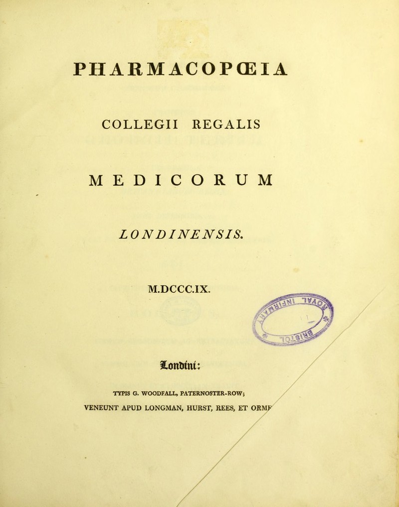 PHARMACOPGEIA COLLEGII REGALIS MEDICORUM LONDINENSIS. M.DCCC.IX. Contutu: TYPIS G. WOODFALL, PATERNOSTER-ROW 5 VENEUNT APUD LONGMAN, HURST, REES, ET ORM /