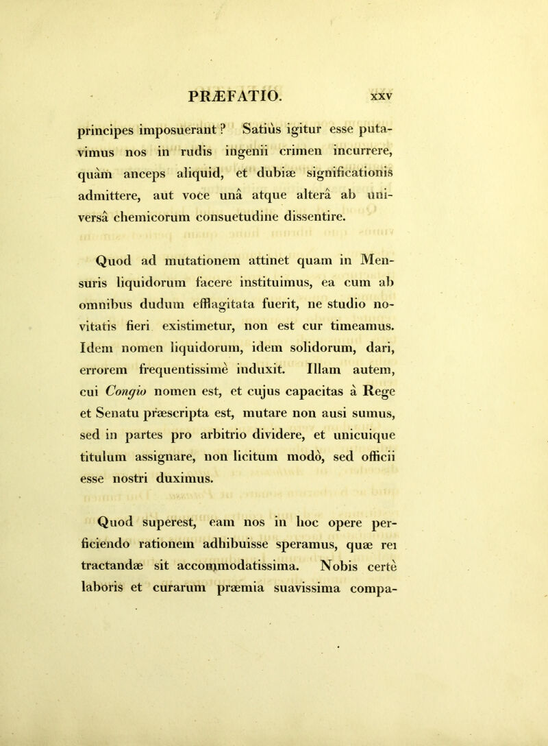 principes imposuerant P Satius igitur esse puta- vimus nos in rudis ingenii crimen incurrere, quam anceps aliquid, et dubiae significationis admittere, aut voce una atque altera ab uni- versa chemicorum consuetudine dissentire. Quod ad mutationem attinet quam in Men- suris liquidorum facere instituimus, ea cum ab omnibus dudurn efflagitata fuerit, ne studio no- vitatis fieri existimetur, non est cur timeamus. Idem nomen liquidorum, idem solidorum, dari, errorem frequentissime induxit. Illam autem, cui Congio nomen est, et cujus capacitas a Rege et Senatu praescripta est, mutare non ausi sumus, sed in partes pro arbitrio dividere, et unicuique titulum assignare, non licitum modo, sed officii esse nostri duximus. Quod superest, eam nos in hoc opere per- ficiendo rationem adhibuisse speramus, quae rei tractandae sit acconjmodatissima. Nobis certe laboris et curarum praemia suavissima compa-