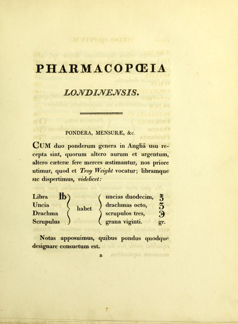 PHARMACOPtEIA LOJVDIJfEJVSIS. PONDERA, MENSURA, &c. CUM duo ponderum genera in Anglia usu re- cepta sint, quorum altero aurum et argentum, altero cseterae fere merces aestimantur, nos priore utimur, quod et Troy Weight vocatur; libramque sic dispertimus, videlicet: Libra fb Uncia Drachma Scrupulus l S habet i I uncias duodecim, drachmas octo, scrupulos tres, grana viginti. Notas apposuimus, quibus pondus quodque designare consuetum est.