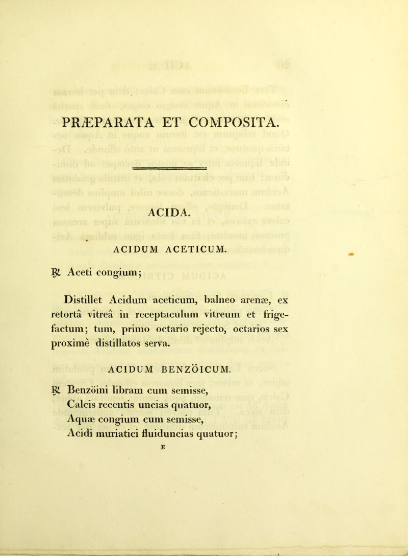 PRiEPARATA ET COMPOSITA. ACIDA. ACIDUM ACETICUM. §£ Aceti congium; Distillet Acidum aceticum, balneo arenae, ex retorta vitrea in receptaculum vitreum et frige- factum; tum, primo octario rejecto, octarios sex proxime distillatos serva. ACIDUM BENZOICUM. §£ Benzoini libram cum semisse, Calcis recentis uncias quatuor, Aquae congium cum semisse, Acidi muriatici fluiduncias quatuor; E